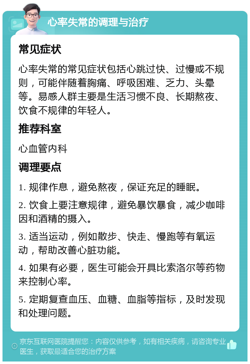 心率失常的调理与治疗 常见症状 心率失常的常见症状包括心跳过快、过慢或不规则，可能伴随着胸痛、呼吸困难、乏力、头晕等。易感人群主要是生活习惯不良、长期熬夜、饮食不规律的年轻人。 推荐科室 心血管内科 调理要点 1. 规律作息，避免熬夜，保证充足的睡眠。 2. 饮食上要注意规律，避免暴饮暴食，减少咖啡因和酒精的摄入。 3. 适当运动，例如散步、快走、慢跑等有氧运动，帮助改善心脏功能。 4. 如果有必要，医生可能会开具比索洛尔等药物来控制心率。 5. 定期复查血压、血糖、血脂等指标，及时发现和处理问题。