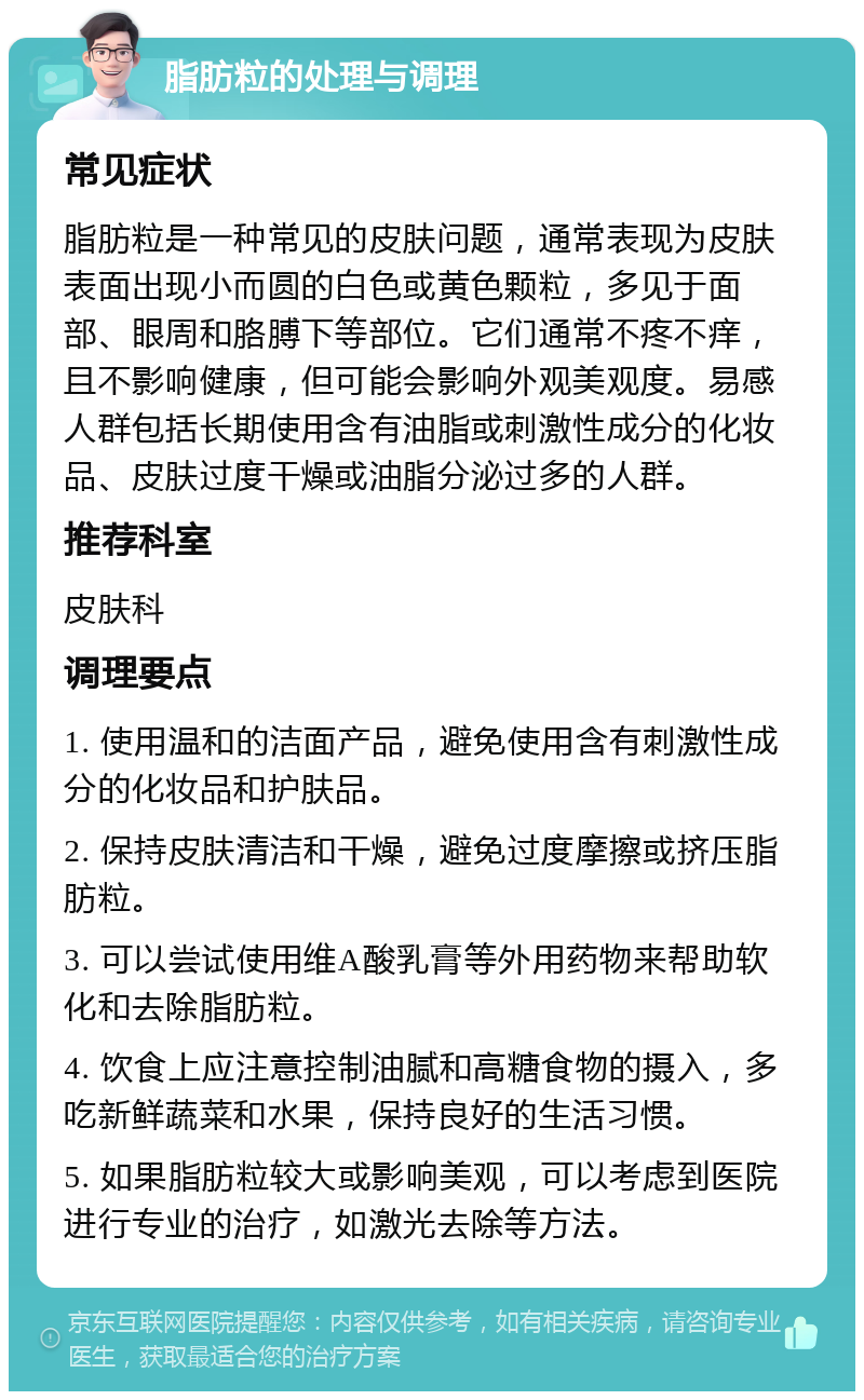 脂肪粒的处理与调理 常见症状 脂肪粒是一种常见的皮肤问题，通常表现为皮肤表面出现小而圆的白色或黄色颗粒，多见于面部、眼周和胳膊下等部位。它们通常不疼不痒，且不影响健康，但可能会影响外观美观度。易感人群包括长期使用含有油脂或刺激性成分的化妆品、皮肤过度干燥或油脂分泌过多的人群。 推荐科室 皮肤科 调理要点 1. 使用温和的洁面产品，避免使用含有刺激性成分的化妆品和护肤品。 2. 保持皮肤清洁和干燥，避免过度摩擦或挤压脂肪粒。 3. 可以尝试使用维A酸乳膏等外用药物来帮助软化和去除脂肪粒。 4. 饮食上应注意控制油腻和高糖食物的摄入，多吃新鲜蔬菜和水果，保持良好的生活习惯。 5. 如果脂肪粒较大或影响美观，可以考虑到医院进行专业的治疗，如激光去除等方法。