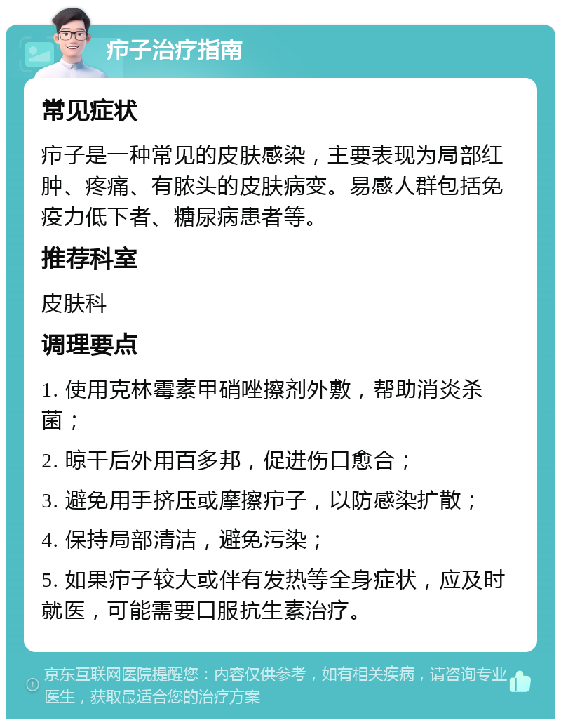 疖子治疗指南 常见症状 疖子是一种常见的皮肤感染，主要表现为局部红肿、疼痛、有脓头的皮肤病变。易感人群包括免疫力低下者、糖尿病患者等。 推荐科室 皮肤科 调理要点 1. 使用克林霉素甲硝唑擦剂外敷，帮助消炎杀菌； 2. 晾干后外用百多邦，促进伤口愈合； 3. 避免用手挤压或摩擦疖子，以防感染扩散； 4. 保持局部清洁，避免污染； 5. 如果疖子较大或伴有发热等全身症状，应及时就医，可能需要口服抗生素治疗。