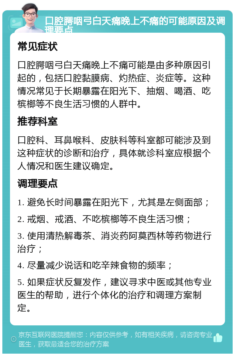 口腔腭咽弓白天痛晚上不痛的可能原因及调理要点 常见症状 口腔腭咽弓白天痛晚上不痛可能是由多种原因引起的，包括口腔黏膜病、灼热症、炎症等。这种情况常见于长期暴露在阳光下、抽烟、喝酒、吃槟榔等不良生活习惯的人群中。 推荐科室 口腔科、耳鼻喉科、皮肤科等科室都可能涉及到这种症状的诊断和治疗，具体就诊科室应根据个人情况和医生建议确定。 调理要点 1. 避免长时间暴露在阳光下，尤其是左侧面部； 2. 戒烟、戒酒、不吃槟榔等不良生活习惯； 3. 使用清热解毒茶、消炎药阿莫西林等药物进行治疗； 4. 尽量减少说话和吃辛辣食物的频率； 5. 如果症状反复发作，建议寻求中医或其他专业医生的帮助，进行个体化的治疗和调理方案制定。