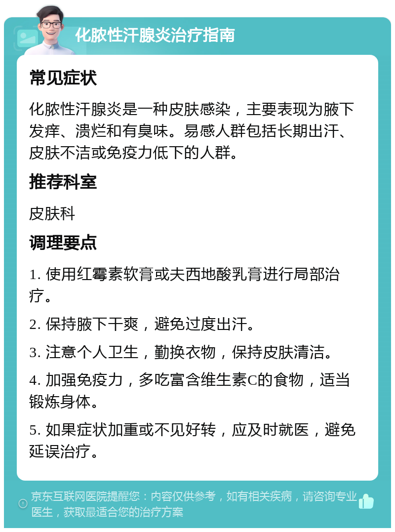 化脓性汗腺炎治疗指南 常见症状 化脓性汗腺炎是一种皮肤感染，主要表现为腋下发痒、溃烂和有臭味。易感人群包括长期出汗、皮肤不洁或免疫力低下的人群。 推荐科室 皮肤科 调理要点 1. 使用红霉素软膏或夫西地酸乳膏进行局部治疗。 2. 保持腋下干爽，避免过度出汗。 3. 注意个人卫生，勤换衣物，保持皮肤清洁。 4. 加强免疫力，多吃富含维生素C的食物，适当锻炼身体。 5. 如果症状加重或不见好转，应及时就医，避免延误治疗。