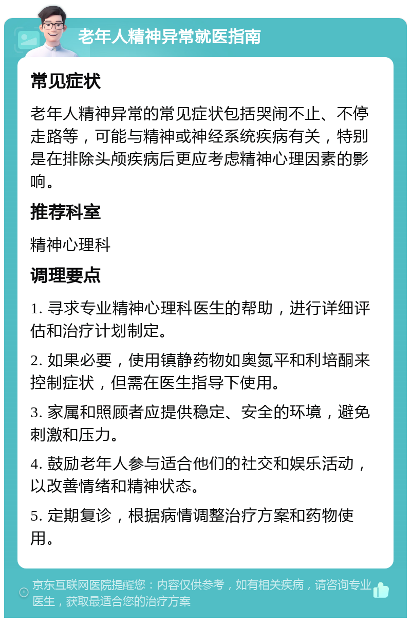 老年人精神异常就医指南 常见症状 老年人精神异常的常见症状包括哭闹不止、不停走路等，可能与精神或神经系统疾病有关，特别是在排除头颅疾病后更应考虑精神心理因素的影响。 推荐科室 精神心理科 调理要点 1. 寻求专业精神心理科医生的帮助，进行详细评估和治疗计划制定。 2. 如果必要，使用镇静药物如奥氮平和利培酮来控制症状，但需在医生指导下使用。 3. 家属和照顾者应提供稳定、安全的环境，避免刺激和压力。 4. 鼓励老年人参与适合他们的社交和娱乐活动，以改善情绪和精神状态。 5. 定期复诊，根据病情调整治疗方案和药物使用。