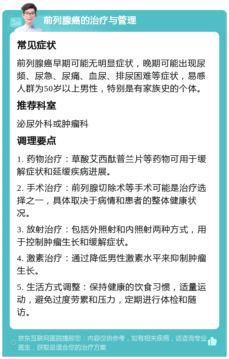 前列腺癌的治疗与管理 常见症状 前列腺癌早期可能无明显症状，晚期可能出现尿频、尿急、尿痛、血尿、排尿困难等症状，易感人群为50岁以上男性，特别是有家族史的个体。 推荐科室 泌尿外科或肿瘤科 调理要点 1. 药物治疗：草酸艾西酞普兰片等药物可用于缓解症状和延缓疾病进展。 2. 手术治疗：前列腺切除术等手术可能是治疗选择之一，具体取决于病情和患者的整体健康状况。 3. 放射治疗：包括外照射和内照射两种方式，用于控制肿瘤生长和缓解症状。 4. 激素治疗：通过降低男性激素水平来抑制肿瘤生长。 5. 生活方式调整：保持健康的饮食习惯，适量运动，避免过度劳累和压力，定期进行体检和随访。