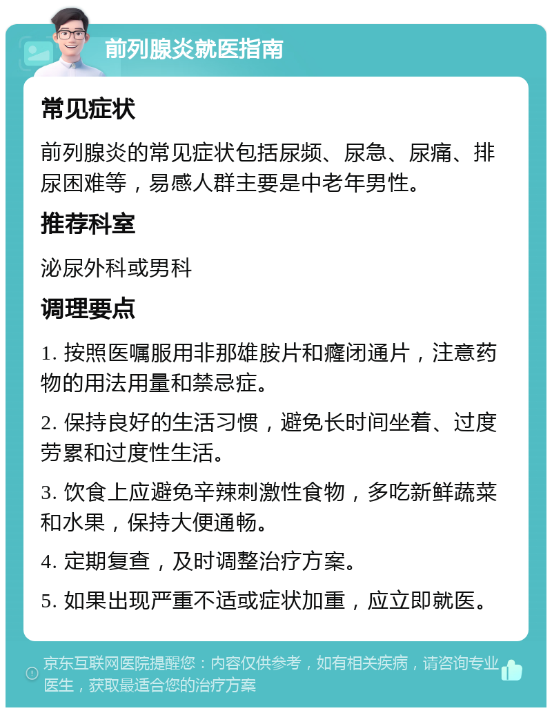 前列腺炎就医指南 常见症状 前列腺炎的常见症状包括尿频、尿急、尿痛、排尿困难等，易感人群主要是中老年男性。 推荐科室 泌尿外科或男科 调理要点 1. 按照医嘱服用非那雄胺片和癃闭通片，注意药物的用法用量和禁忌症。 2. 保持良好的生活习惯，避免长时间坐着、过度劳累和过度性生活。 3. 饮食上应避免辛辣刺激性食物，多吃新鲜蔬菜和水果，保持大便通畅。 4. 定期复查，及时调整治疗方案。 5. 如果出现严重不适或症状加重，应立即就医。