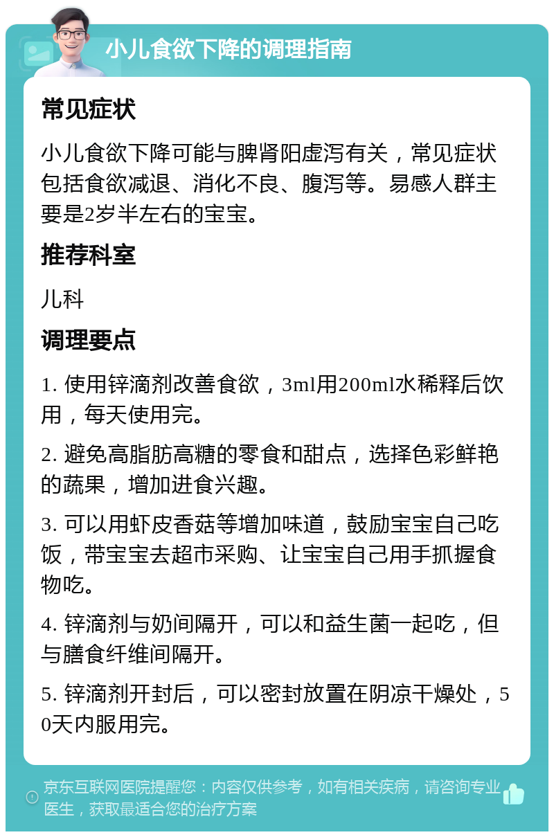 小儿食欲下降的调理指南 常见症状 小儿食欲下降可能与脾肾阳虚泻有关，常见症状包括食欲减退、消化不良、腹泻等。易感人群主要是2岁半左右的宝宝。 推荐科室 儿科 调理要点 1. 使用锌滴剂改善食欲，3ml用200ml水稀释后饮用，每天使用完。 2. 避免高脂肪高糖的零食和甜点，选择色彩鲜艳的蔬果，增加进食兴趣。 3. 可以用虾皮香菇等增加味道，鼓励宝宝自己吃饭，带宝宝去超市采购、让宝宝自己用手抓握食物吃。 4. 锌滴剂与奶间隔开，可以和益生菌一起吃，但与膳食纤维间隔开。 5. 锌滴剂开封后，可以密封放置在阴凉干燥处，50天内服用完。