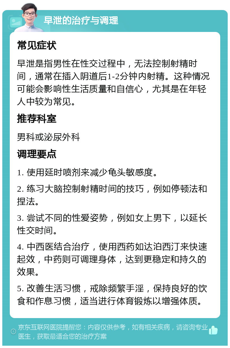 早泄的治疗与调理 常见症状 早泄是指男性在性交过程中，无法控制射精时间，通常在插入阴道后1-2分钟内射精。这种情况可能会影响性生活质量和自信心，尤其是在年轻人中较为常见。 推荐科室 男科或泌尿外科 调理要点 1. 使用延时喷剂来减少龟头敏感度。 2. 练习大脑控制射精时间的技巧，例如停顿法和捏法。 3. 尝试不同的性爱姿势，例如女上男下，以延长性交时间。 4. 中西医结合治疗，使用西药如达泊西汀来快速起效，中药则可调理身体，达到更稳定和持久的效果。 5. 改善生活习惯，戒除频繁手淫，保持良好的饮食和作息习惯，适当进行体育锻炼以增强体质。