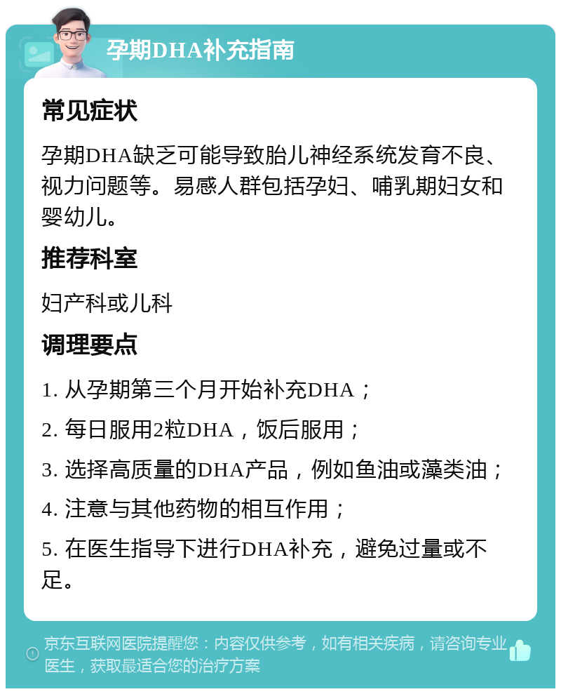 孕期DHA补充指南 常见症状 孕期DHA缺乏可能导致胎儿神经系统发育不良、视力问题等。易感人群包括孕妇、哺乳期妇女和婴幼儿。 推荐科室 妇产科或儿科 调理要点 1. 从孕期第三个月开始补充DHA； 2. 每日服用2粒DHA，饭后服用； 3. 选择高质量的DHA产品，例如鱼油或藻类油； 4. 注意与其他药物的相互作用； 5. 在医生指导下进行DHA补充，避免过量或不足。