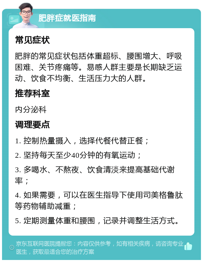 肥胖症就医指南 常见症状 肥胖的常见症状包括体重超标、腰围增大、呼吸困难、关节疼痛等。易感人群主要是长期缺乏运动、饮食不均衡、生活压力大的人群。 推荐科室 内分泌科 调理要点 1. 控制热量摄入，选择代餐代替正餐； 2. 坚持每天至少40分钟的有氧运动； 3. 多喝水、不熬夜、饮食清淡来提高基础代谢率； 4. 如果需要，可以在医生指导下使用司美格鲁肽等药物辅助减重； 5. 定期测量体重和腰围，记录并调整生活方式。