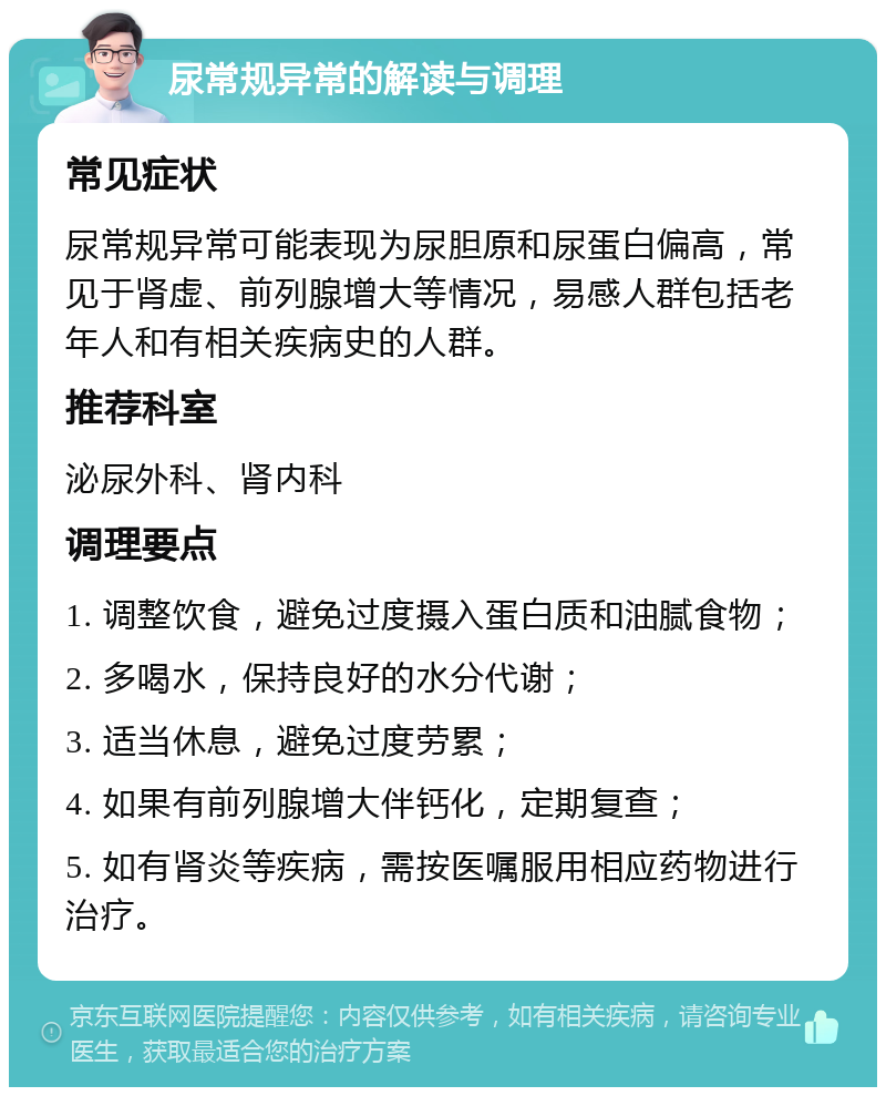 尿常规异常的解读与调理 常见症状 尿常规异常可能表现为尿胆原和尿蛋白偏高，常见于肾虚、前列腺增大等情况，易感人群包括老年人和有相关疾病史的人群。 推荐科室 泌尿外科、肾内科 调理要点 1. 调整饮食，避免过度摄入蛋白质和油腻食物； 2. 多喝水，保持良好的水分代谢； 3. 适当休息，避免过度劳累； 4. 如果有前列腺增大伴钙化，定期复查； 5. 如有肾炎等疾病，需按医嘱服用相应药物进行治疗。