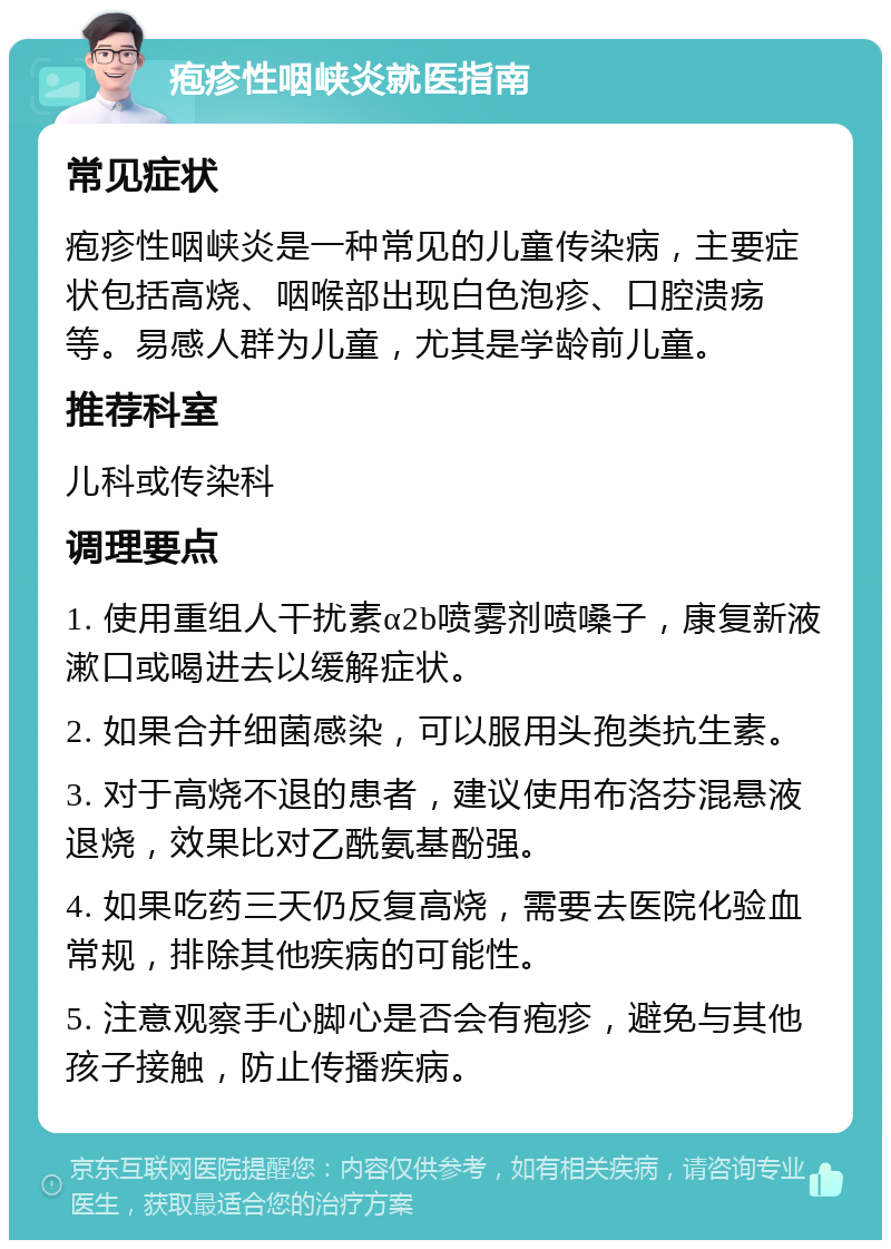 疱疹性咽峡炎就医指南 常见症状 疱疹性咽峡炎是一种常见的儿童传染病，主要症状包括高烧、咽喉部出现白色泡疹、口腔溃疡等。易感人群为儿童，尤其是学龄前儿童。 推荐科室 儿科或传染科 调理要点 1. 使用重组人干扰素α2b喷雾剂喷嗓子，康复新液漱口或喝进去以缓解症状。 2. 如果合并细菌感染，可以服用头孢类抗生素。 3. 对于高烧不退的患者，建议使用布洛芬混悬液退烧，效果比对乙酰氨基酚强。 4. 如果吃药三天仍反复高烧，需要去医院化验血常规，排除其他疾病的可能性。 5. 注意观察手心脚心是否会有疱疹，避免与其他孩子接触，防止传播疾病。