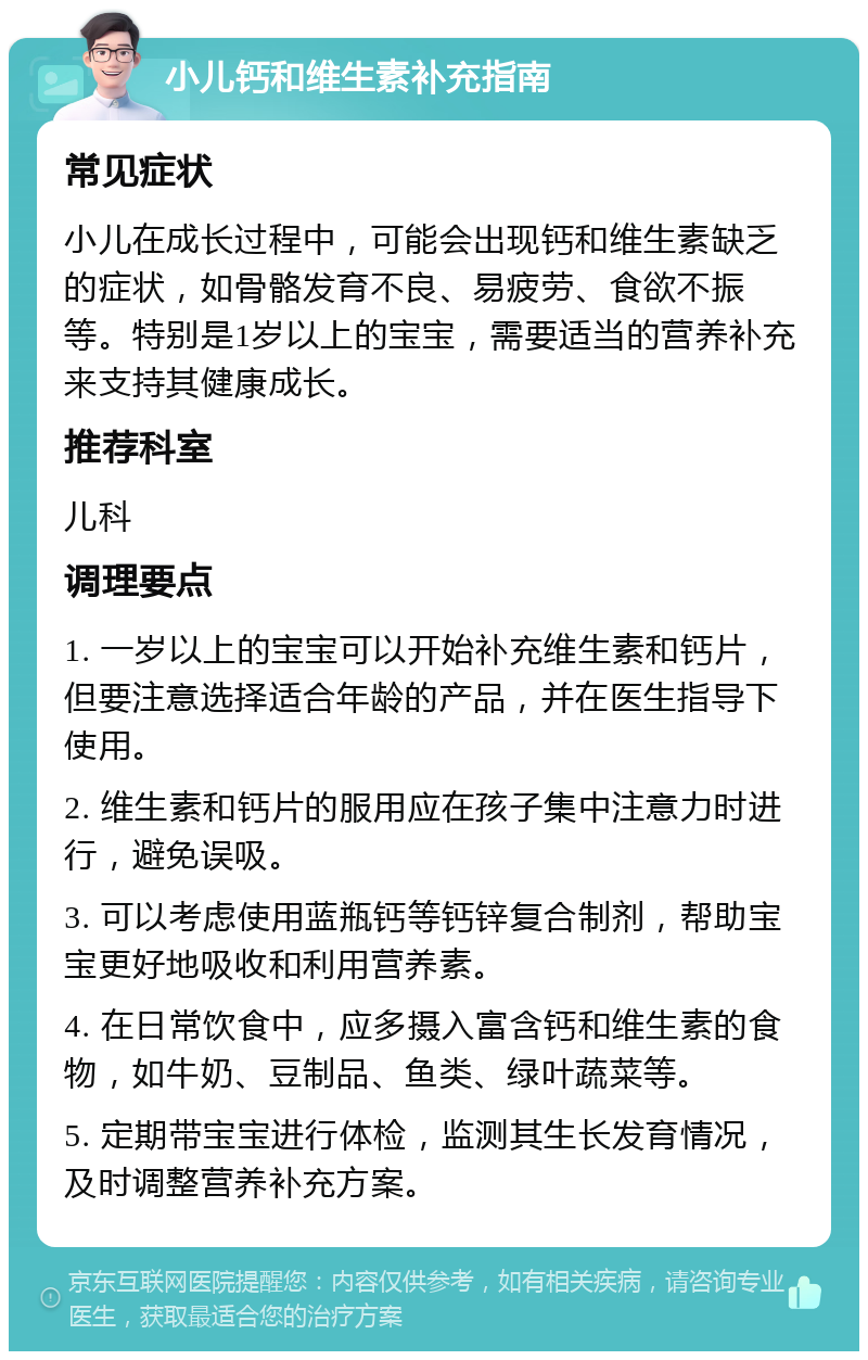 小儿钙和维生素补充指南 常见症状 小儿在成长过程中，可能会出现钙和维生素缺乏的症状，如骨骼发育不良、易疲劳、食欲不振等。特别是1岁以上的宝宝，需要适当的营养补充来支持其健康成长。 推荐科室 儿科 调理要点 1. 一岁以上的宝宝可以开始补充维生素和钙片，但要注意选择适合年龄的产品，并在医生指导下使用。 2. 维生素和钙片的服用应在孩子集中注意力时进行，避免误吸。 3. 可以考虑使用蓝瓶钙等钙锌复合制剂，帮助宝宝更好地吸收和利用营养素。 4. 在日常饮食中，应多摄入富含钙和维生素的食物，如牛奶、豆制品、鱼类、绿叶蔬菜等。 5. 定期带宝宝进行体检，监测其生长发育情况，及时调整营养补充方案。