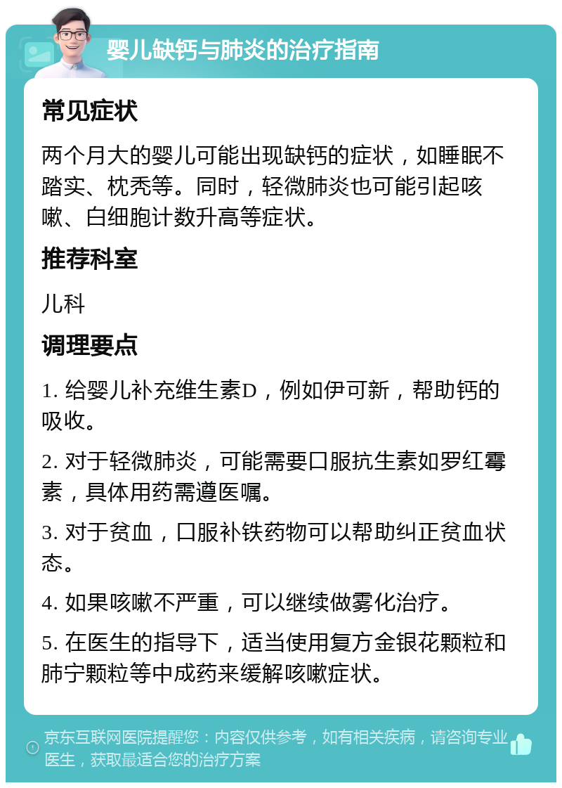 婴儿缺钙与肺炎的治疗指南 常见症状 两个月大的婴儿可能出现缺钙的症状，如睡眠不踏实、枕秃等。同时，轻微肺炎也可能引起咳嗽、白细胞计数升高等症状。 推荐科室 儿科 调理要点 1. 给婴儿补充维生素D，例如伊可新，帮助钙的吸收。 2. 对于轻微肺炎，可能需要口服抗生素如罗红霉素，具体用药需遵医嘱。 3. 对于贫血，口服补铁药物可以帮助纠正贫血状态。 4. 如果咳嗽不严重，可以继续做雾化治疗。 5. 在医生的指导下，适当使用复方金银花颗粒和肺宁颗粒等中成药来缓解咳嗽症状。