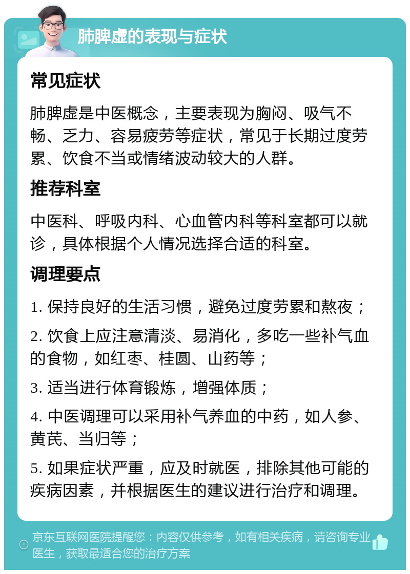 肺脾虚的表现与症状 常见症状 肺脾虚是中医概念，主要表现为胸闷、吸气不畅、乏力、容易疲劳等症状，常见于长期过度劳累、饮食不当或情绪波动较大的人群。 推荐科室 中医科、呼吸内科、心血管内科等科室都可以就诊，具体根据个人情况选择合适的科室。 调理要点 1. 保持良好的生活习惯，避免过度劳累和熬夜； 2. 饮食上应注意清淡、易消化，多吃一些补气血的食物，如红枣、桂圆、山药等； 3. 适当进行体育锻炼，增强体质； 4. 中医调理可以采用补气养血的中药，如人参、黄芪、当归等； 5. 如果症状严重，应及时就医，排除其他可能的疾病因素，并根据医生的建议进行治疗和调理。