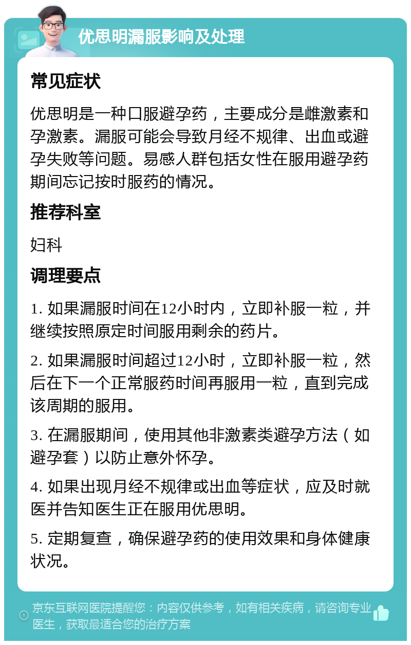 优思明漏服影响及处理 常见症状 优思明是一种口服避孕药，主要成分是雌激素和孕激素。漏服可能会导致月经不规律、出血或避孕失败等问题。易感人群包括女性在服用避孕药期间忘记按时服药的情况。 推荐科室 妇科 调理要点 1. 如果漏服时间在12小时内，立即补服一粒，并继续按照原定时间服用剩余的药片。 2. 如果漏服时间超过12小时，立即补服一粒，然后在下一个正常服药时间再服用一粒，直到完成该周期的服用。 3. 在漏服期间，使用其他非激素类避孕方法（如避孕套）以防止意外怀孕。 4. 如果出现月经不规律或出血等症状，应及时就医并告知医生正在服用优思明。 5. 定期复查，确保避孕药的使用效果和身体健康状况。