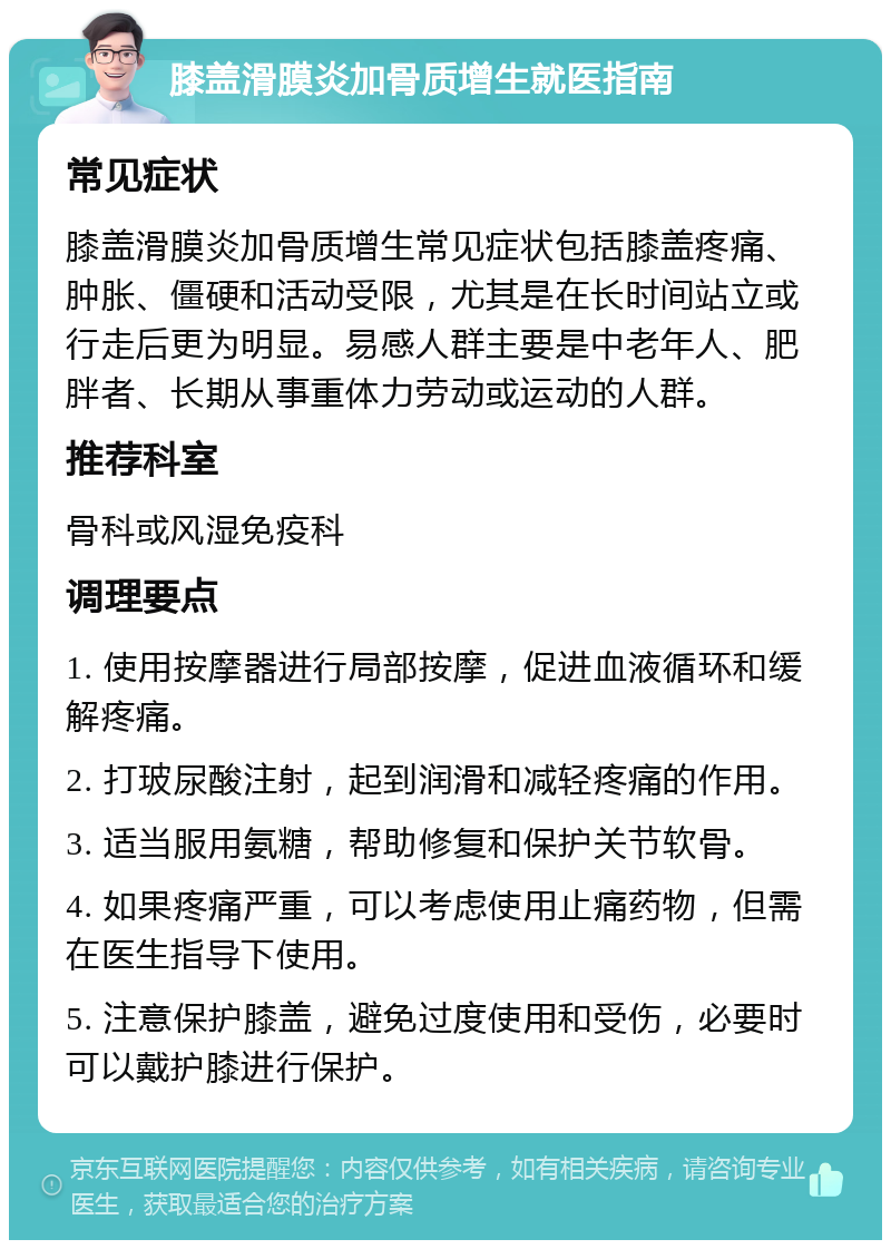 膝盖滑膜炎加骨质增生就医指南 常见症状 膝盖滑膜炎加骨质增生常见症状包括膝盖疼痛、肿胀、僵硬和活动受限，尤其是在长时间站立或行走后更为明显。易感人群主要是中老年人、肥胖者、长期从事重体力劳动或运动的人群。 推荐科室 骨科或风湿免疫科 调理要点 1. 使用按摩器进行局部按摩，促进血液循环和缓解疼痛。 2. 打玻尿酸注射，起到润滑和减轻疼痛的作用。 3. 适当服用氨糖，帮助修复和保护关节软骨。 4. 如果疼痛严重，可以考虑使用止痛药物，但需在医生指导下使用。 5. 注意保护膝盖，避免过度使用和受伤，必要时可以戴护膝进行保护。