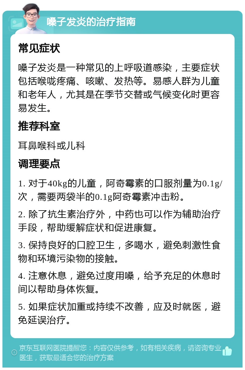 嗓子发炎的治疗指南 常见症状 嗓子发炎是一种常见的上呼吸道感染，主要症状包括喉咙疼痛、咳嗽、发热等。易感人群为儿童和老年人，尤其是在季节交替或气候变化时更容易发生。 推荐科室 耳鼻喉科或儿科 调理要点 1. 对于40kg的儿童，阿奇霉素的口服剂量为0.1g/次，需要两袋半的0.1g阿奇霉素冲击粉。 2. 除了抗生素治疗外，中药也可以作为辅助治疗手段，帮助缓解症状和促进康复。 3. 保持良好的口腔卫生，多喝水，避免刺激性食物和环境污染物的接触。 4. 注意休息，避免过度用嗓，给予充足的休息时间以帮助身体恢复。 5. 如果症状加重或持续不改善，应及时就医，避免延误治疗。