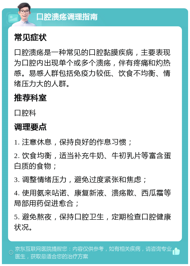 口腔溃疡调理指南 常见症状 口腔溃疡是一种常见的口腔黏膜疾病，主要表现为口腔内出现单个或多个溃疡，伴有疼痛和灼热感。易感人群包括免疫力较低、饮食不均衡、情绪压力大的人群。 推荐科室 口腔科 调理要点 1. 注意休息，保持良好的作息习惯； 2. 饮食均衡，适当补充牛奶、牛初乳片等富含蛋白质的食物； 3. 调整情绪压力，避免过度紧张和焦虑； 4. 使用氨来呫诺、康复新液、溃疡散、西瓜霜等局部用药促进愈合； 5. 避免熬夜，保持口腔卫生，定期检查口腔健康状况。