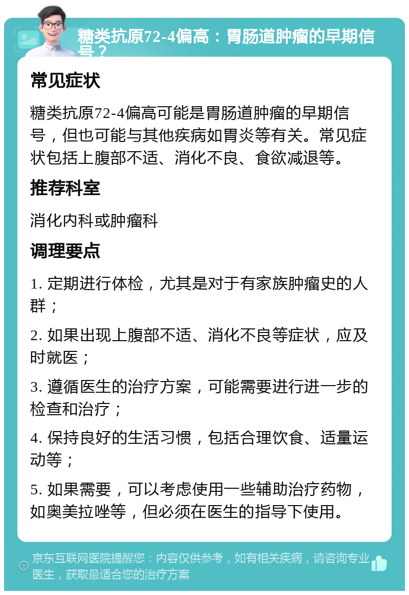 糖类抗原72-4偏高：胃肠道肿瘤的早期信号？ 常见症状 糖类抗原72-4偏高可能是胃肠道肿瘤的早期信号，但也可能与其他疾病如胃炎等有关。常见症状包括上腹部不适、消化不良、食欲减退等。 推荐科室 消化内科或肿瘤科 调理要点 1. 定期进行体检，尤其是对于有家族肿瘤史的人群； 2. 如果出现上腹部不适、消化不良等症状，应及时就医； 3. 遵循医生的治疗方案，可能需要进行进一步的检查和治疗； 4. 保持良好的生活习惯，包括合理饮食、适量运动等； 5. 如果需要，可以考虑使用一些辅助治疗药物，如奥美拉唑等，但必须在医生的指导下使用。