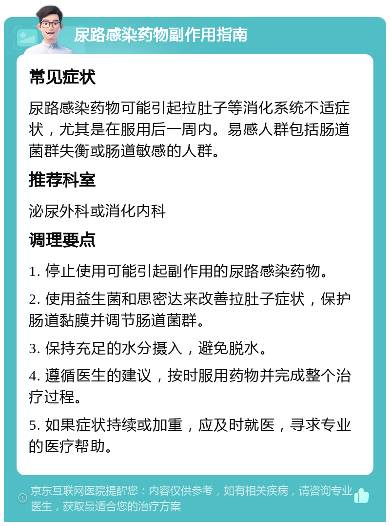 尿路感染药物副作用指南 常见症状 尿路感染药物可能引起拉肚子等消化系统不适症状，尤其是在服用后一周内。易感人群包括肠道菌群失衡或肠道敏感的人群。 推荐科室 泌尿外科或消化内科 调理要点 1. 停止使用可能引起副作用的尿路感染药物。 2. 使用益生菌和思密达来改善拉肚子症状，保护肠道黏膜并调节肠道菌群。 3. 保持充足的水分摄入，避免脱水。 4. 遵循医生的建议，按时服用药物并完成整个治疗过程。 5. 如果症状持续或加重，应及时就医，寻求专业的医疗帮助。