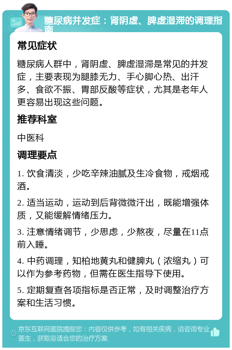 糖尿病并发症：肾阴虚、脾虚湿滞的调理指南 常见症状 糖尿病人群中，肾阴虚、脾虚湿滞是常见的并发症，主要表现为腿膝无力、手心脚心热、出汗多、食欲不振、胃部反酸等症状，尤其是老年人更容易出现这些问题。 推荐科室 中医科 调理要点 1. 饮食清淡，少吃辛辣油腻及生冷食物，戒烟戒酒。 2. 适当运动，运动到后背微微汗出，既能增强体质，又能缓解情绪压力。 3. 注意情绪调节，少思虑，少熬夜，尽量在11点前入睡。 4. 中药调理，知柏地黄丸和健脾丸（浓缩丸）可以作为参考药物，但需在医生指导下使用。 5. 定期复查各项指标是否正常，及时调整治疗方案和生活习惯。