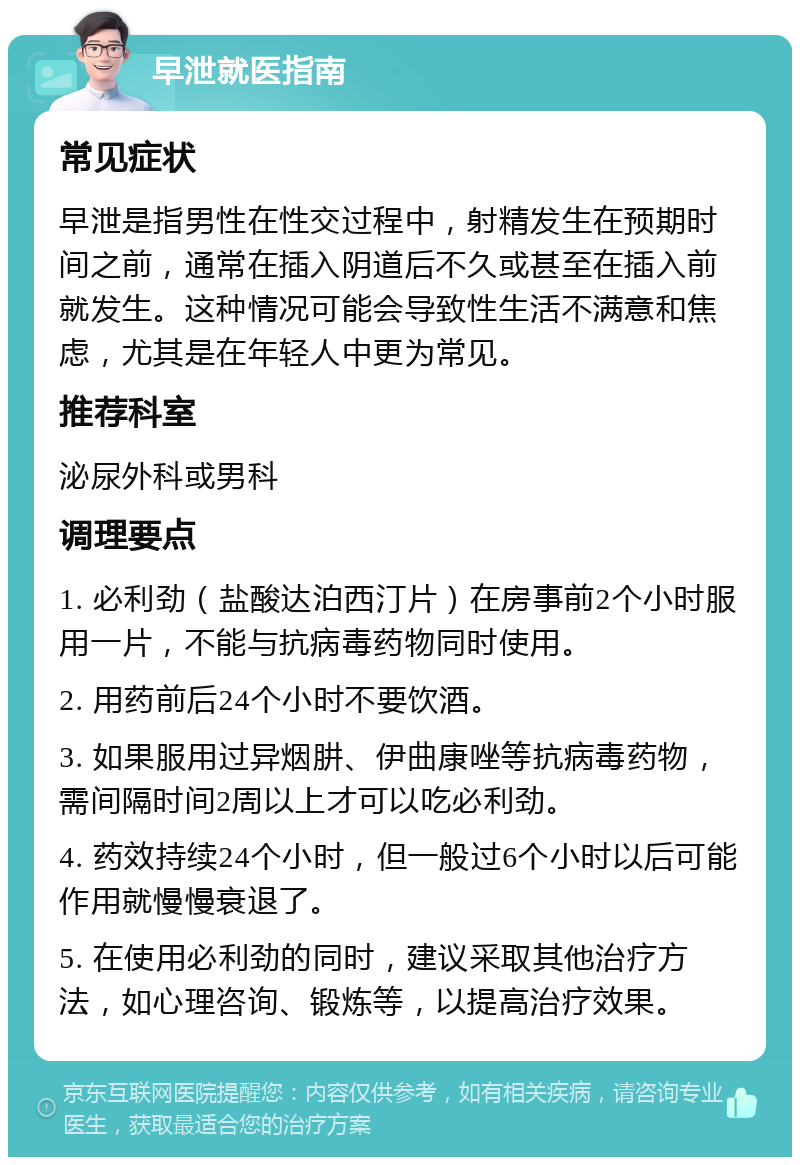 早泄就医指南 常见症状 早泄是指男性在性交过程中，射精发生在预期时间之前，通常在插入阴道后不久或甚至在插入前就发生。这种情况可能会导致性生活不满意和焦虑，尤其是在年轻人中更为常见。 推荐科室 泌尿外科或男科 调理要点 1. 必利劲（盐酸达泊西汀片）在房事前2个小时服用一片，不能与抗病毒药物同时使用。 2. 用药前后24个小时不要饮酒。 3. 如果服用过异烟肼、伊曲康唑等抗病毒药物，需间隔时间2周以上才可以吃必利劲。 4. 药效持续24个小时，但一般过6个小时以后可能作用就慢慢衰退了。 5. 在使用必利劲的同时，建议采取其他治疗方法，如心理咨询、锻炼等，以提高治疗效果。