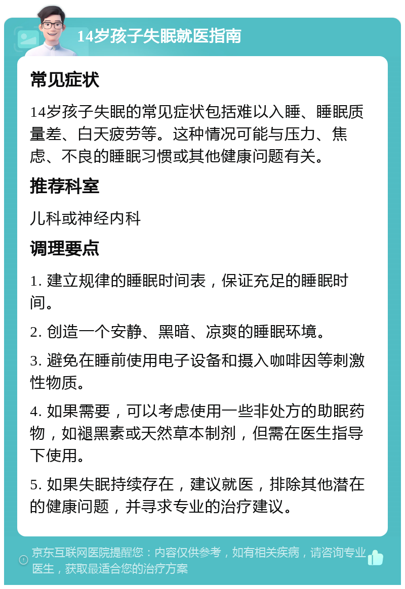 14岁孩子失眠就医指南 常见症状 14岁孩子失眠的常见症状包括难以入睡、睡眠质量差、白天疲劳等。这种情况可能与压力、焦虑、不良的睡眠习惯或其他健康问题有关。 推荐科室 儿科或神经内科 调理要点 1. 建立规律的睡眠时间表，保证充足的睡眠时间。 2. 创造一个安静、黑暗、凉爽的睡眠环境。 3. 避免在睡前使用电子设备和摄入咖啡因等刺激性物质。 4. 如果需要，可以考虑使用一些非处方的助眠药物，如褪黑素或天然草本制剂，但需在医生指导下使用。 5. 如果失眠持续存在，建议就医，排除其他潜在的健康问题，并寻求专业的治疗建议。