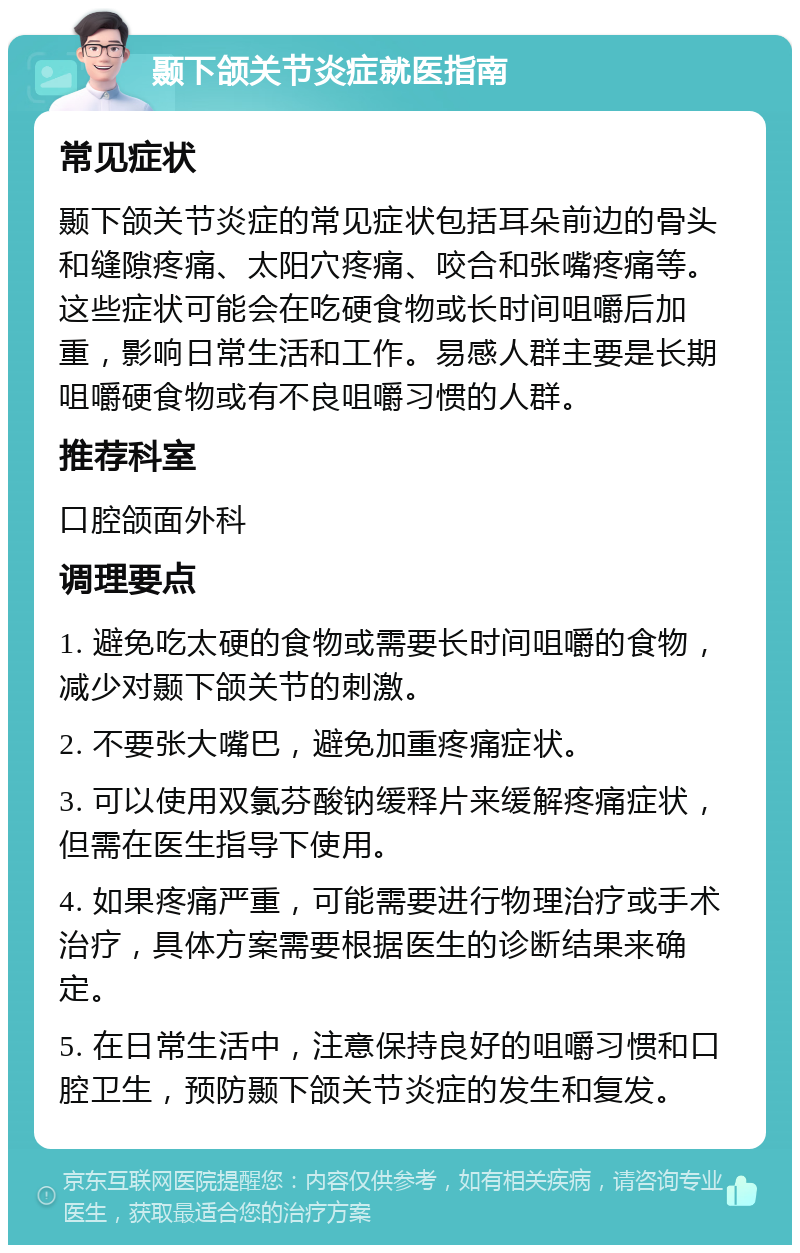 颞下颌关节炎症就医指南 常见症状 颞下颌关节炎症的常见症状包括耳朵前边的骨头和缝隙疼痛、太阳穴疼痛、咬合和张嘴疼痛等。这些症状可能会在吃硬食物或长时间咀嚼后加重，影响日常生活和工作。易感人群主要是长期咀嚼硬食物或有不良咀嚼习惯的人群。 推荐科室 口腔颌面外科 调理要点 1. 避免吃太硬的食物或需要长时间咀嚼的食物，减少对颞下颌关节的刺激。 2. 不要张大嘴巴，避免加重疼痛症状。 3. 可以使用双氯芬酸钠缓释片来缓解疼痛症状，但需在医生指导下使用。 4. 如果疼痛严重，可能需要进行物理治疗或手术治疗，具体方案需要根据医生的诊断结果来确定。 5. 在日常生活中，注意保持良好的咀嚼习惯和口腔卫生，预防颞下颌关节炎症的发生和复发。