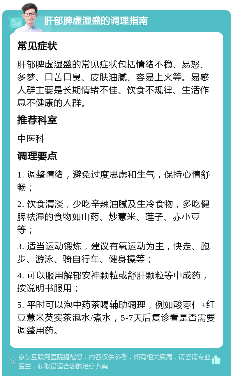 肝郁脾虚湿盛的调理指南 常见症状 肝郁脾虚湿盛的常见症状包括情绪不稳、易怒、多梦、口苦口臭、皮肤油腻、容易上火等。易感人群主要是长期情绪不佳、饮食不规律、生活作息不健康的人群。 推荐科室 中医科 调理要点 1. 调整情绪，避免过度思虑和生气，保持心情舒畅； 2. 饮食清淡，少吃辛辣油腻及生冷食物，多吃健脾祛湿的食物如山药、炒薏米、莲子、赤小豆等； 3. 适当运动锻炼，建议有氧运动为主，快走、跑步、游泳、骑自行车、健身操等； 4. 可以服用解郁安神颗粒或舒肝颗粒等中成药，按说明书服用； 5. 平时可以泡中药茶喝辅助调理，例如酸枣仁+红豆薏米芡实茶泡水/煮水，5-7天后复诊看是否需要调整用药。