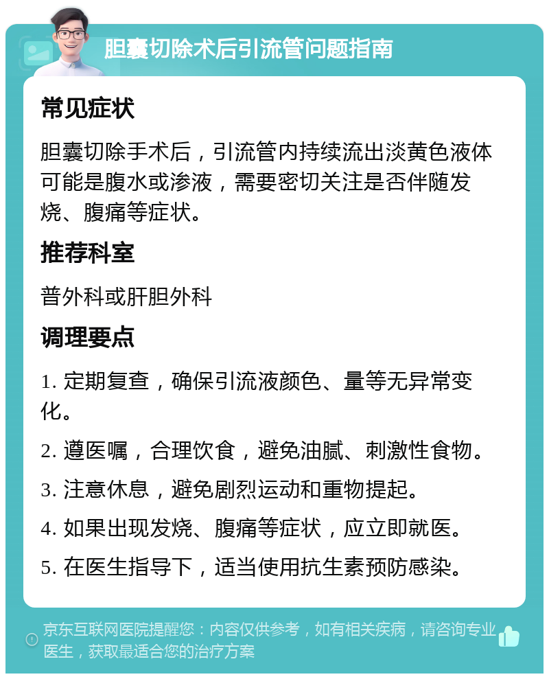 胆囊切除术后引流管问题指南 常见症状 胆囊切除手术后，引流管内持续流出淡黄色液体可能是腹水或渗液，需要密切关注是否伴随发烧、腹痛等症状。 推荐科室 普外科或肝胆外科 调理要点 1. 定期复查，确保引流液颜色、量等无异常变化。 2. 遵医嘱，合理饮食，避免油腻、刺激性食物。 3. 注意休息，避免剧烈运动和重物提起。 4. 如果出现发烧、腹痛等症状，应立即就医。 5. 在医生指导下，适当使用抗生素预防感染。