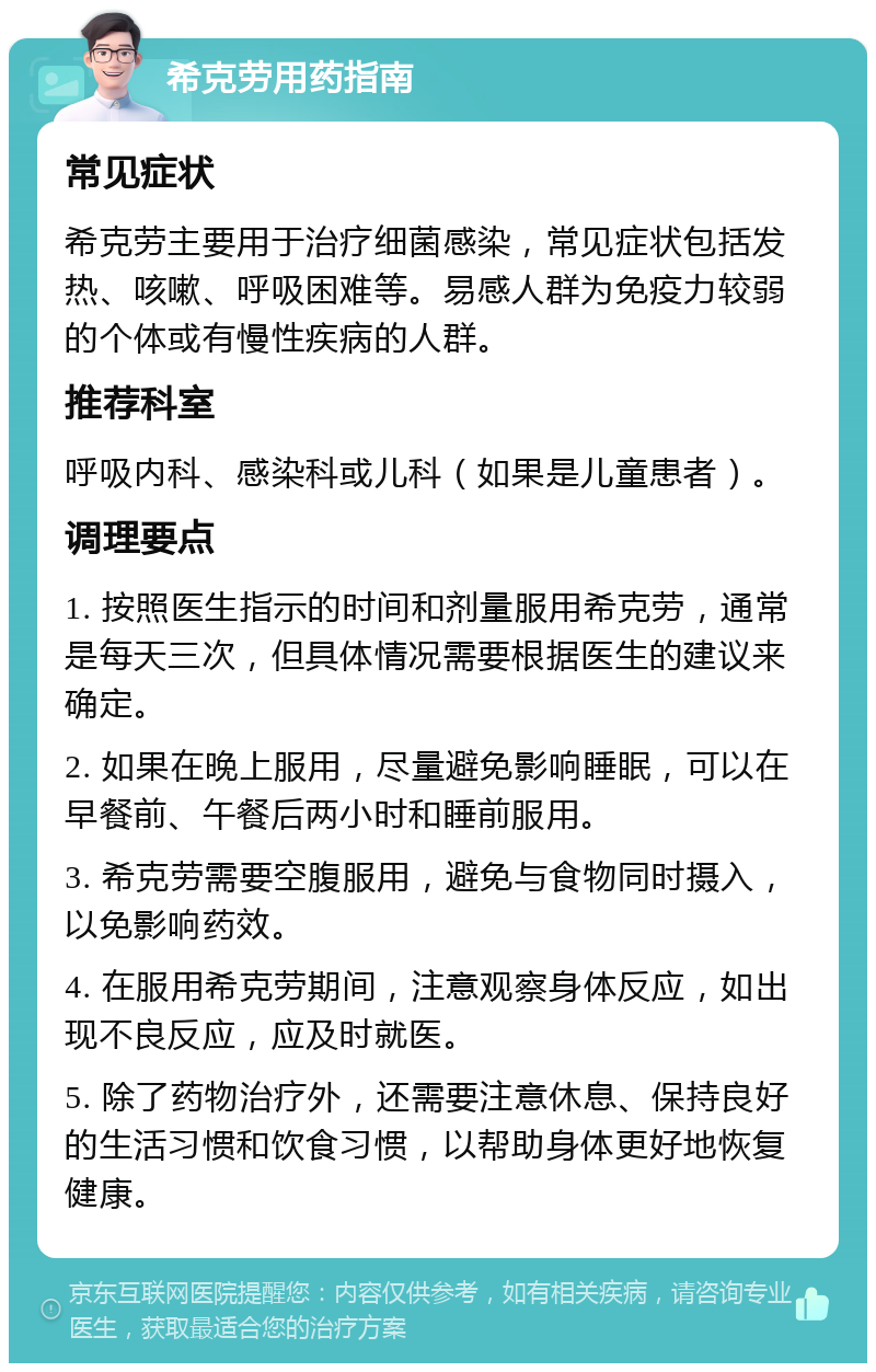 希克劳用药指南 常见症状 希克劳主要用于治疗细菌感染，常见症状包括发热、咳嗽、呼吸困难等。易感人群为免疫力较弱的个体或有慢性疾病的人群。 推荐科室 呼吸内科、感染科或儿科（如果是儿童患者）。 调理要点 1. 按照医生指示的时间和剂量服用希克劳，通常是每天三次，但具体情况需要根据医生的建议来确定。 2. 如果在晚上服用，尽量避免影响睡眠，可以在早餐前、午餐后两小时和睡前服用。 3. 希克劳需要空腹服用，避免与食物同时摄入，以免影响药效。 4. 在服用希克劳期间，注意观察身体反应，如出现不良反应，应及时就医。 5. 除了药物治疗外，还需要注意休息、保持良好的生活习惯和饮食习惯，以帮助身体更好地恢复健康。