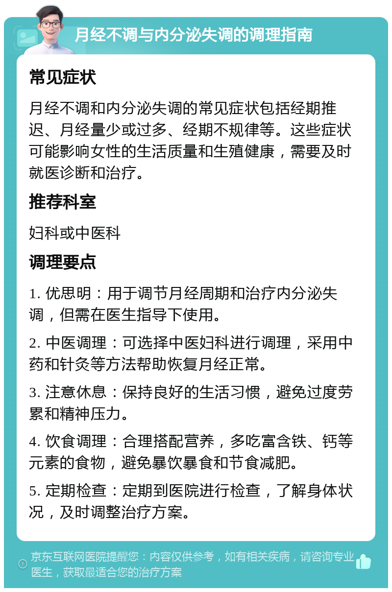 月经不调与内分泌失调的调理指南 常见症状 月经不调和内分泌失调的常见症状包括经期推迟、月经量少或过多、经期不规律等。这些症状可能影响女性的生活质量和生殖健康，需要及时就医诊断和治疗。 推荐科室 妇科或中医科 调理要点 1. 优思明：用于调节月经周期和治疗内分泌失调，但需在医生指导下使用。 2. 中医调理：可选择中医妇科进行调理，采用中药和针灸等方法帮助恢复月经正常。 3. 注意休息：保持良好的生活习惯，避免过度劳累和精神压力。 4. 饮食调理：合理搭配营养，多吃富含铁、钙等元素的食物，避免暴饮暴食和节食减肥。 5. 定期检查：定期到医院进行检查，了解身体状况，及时调整治疗方案。