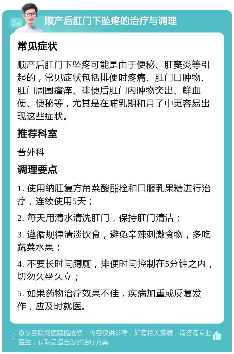 顺产后肛门下坠疼的治疗与调理 常见症状 顺产后肛门下坠疼可能是由于便秘、肛窦炎等引起的，常见症状包括排便时疼痛、肛门口肿物、肛门周围瘙痒、排便后肛门内肿物突出、鲜血便、便秘等，尤其是在哺乳期和月子中更容易出现这些症状。 推荐科室 普外科 调理要点 1. 使用纳肛复方角菜酸酯栓和口服乳果糖进行治疗，连续使用5天； 2. 每天用清水清洗肛门，保持肛门清洁； 3. 遵循规律清淡饮食，避免辛辣刺激食物，多吃蔬菜水果； 4. 不要长时间蹲厕，排便时间控制在5分钟之内，切勿久坐久立； 5. 如果药物治疗效果不佳，疾病加重或反复发作，应及时就医。