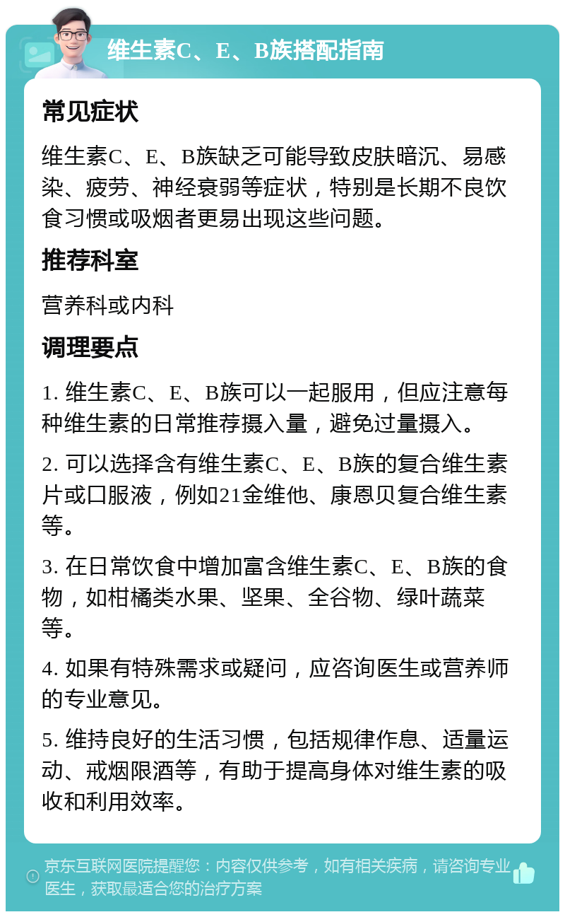 维生素C、E、B族搭配指南 常见症状 维生素C、E、B族缺乏可能导致皮肤暗沉、易感染、疲劳、神经衰弱等症状，特别是长期不良饮食习惯或吸烟者更易出现这些问题。 推荐科室 营养科或内科 调理要点 1. 维生素C、E、B族可以一起服用，但应注意每种维生素的日常推荐摄入量，避免过量摄入。 2. 可以选择含有维生素C、E、B族的复合维生素片或口服液，例如21金维他、康恩贝复合维生素等。 3. 在日常饮食中增加富含维生素C、E、B族的食物，如柑橘类水果、坚果、全谷物、绿叶蔬菜等。 4. 如果有特殊需求或疑问，应咨询医生或营养师的专业意见。 5. 维持良好的生活习惯，包括规律作息、适量运动、戒烟限酒等，有助于提高身体对维生素的吸收和利用效率。