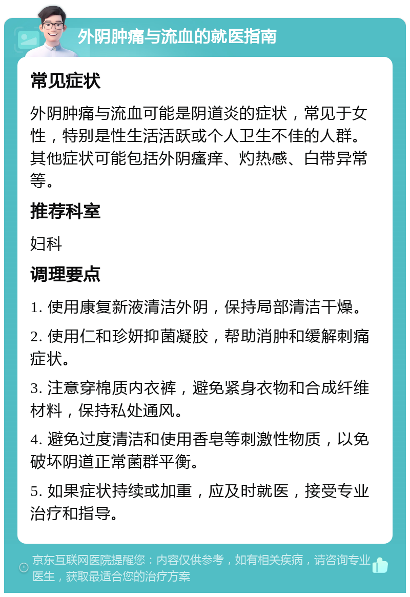 外阴肿痛与流血的就医指南 常见症状 外阴肿痛与流血可能是阴道炎的症状，常见于女性，特别是性生活活跃或个人卫生不佳的人群。其他症状可能包括外阴瘙痒、灼热感、白带异常等。 推荐科室 妇科 调理要点 1. 使用康复新液清洁外阴，保持局部清洁干燥。 2. 使用仁和珍妍抑菌凝胶，帮助消肿和缓解刺痛症状。 3. 注意穿棉质内衣裤，避免紧身衣物和合成纤维材料，保持私处通风。 4. 避免过度清洁和使用香皂等刺激性物质，以免破坏阴道正常菌群平衡。 5. 如果症状持续或加重，应及时就医，接受专业治疗和指导。