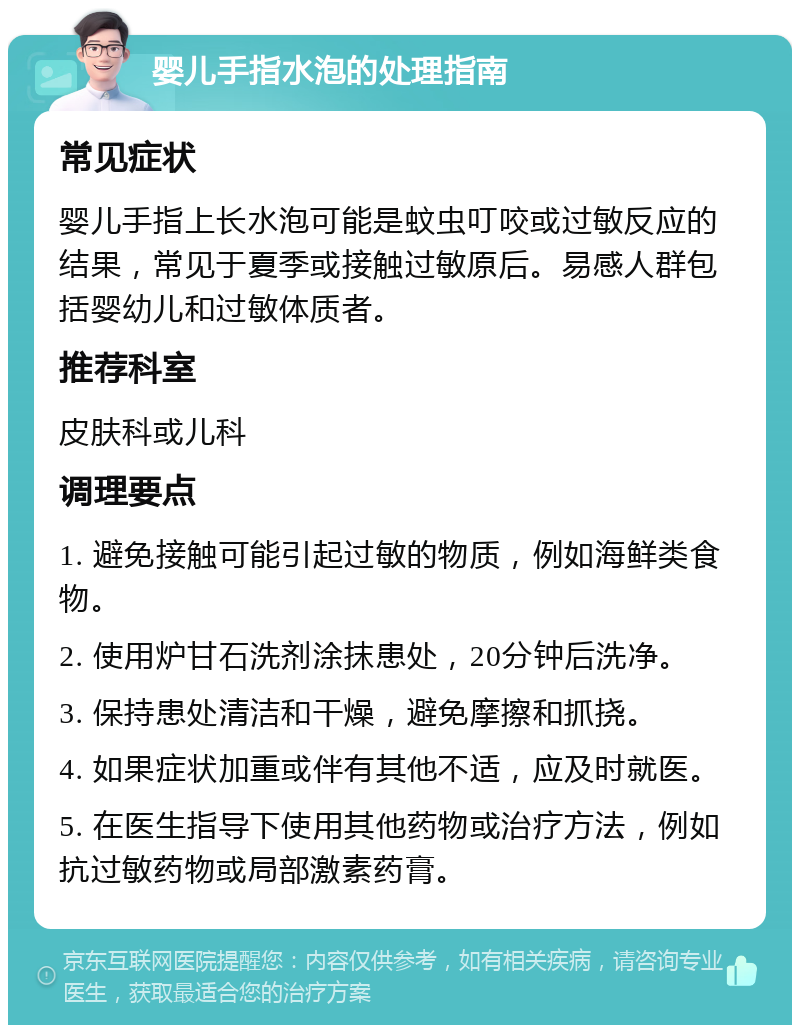 婴儿手指水泡的处理指南 常见症状 婴儿手指上长水泡可能是蚊虫叮咬或过敏反应的结果，常见于夏季或接触过敏原后。易感人群包括婴幼儿和过敏体质者。 推荐科室 皮肤科或儿科 调理要点 1. 避免接触可能引起过敏的物质，例如海鲜类食物。 2. 使用炉甘石洗剂涂抹患处，20分钟后洗净。 3. 保持患处清洁和干燥，避免摩擦和抓挠。 4. 如果症状加重或伴有其他不适，应及时就医。 5. 在医生指导下使用其他药物或治疗方法，例如抗过敏药物或局部激素药膏。