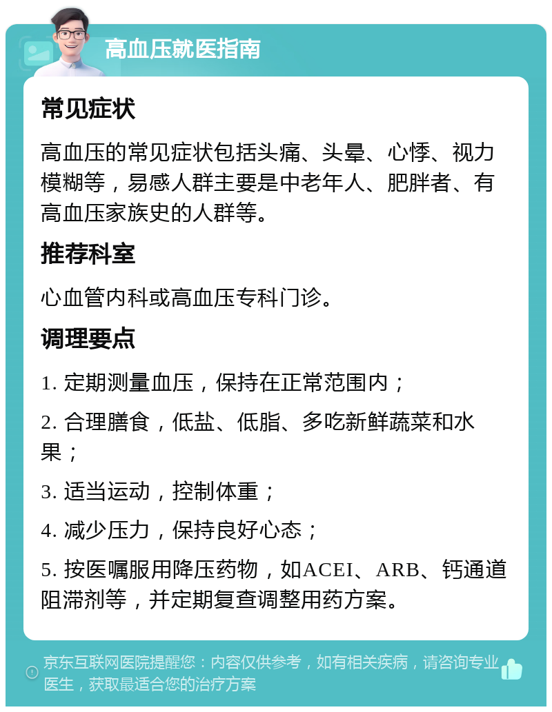 高血压就医指南 常见症状 高血压的常见症状包括头痛、头晕、心悸、视力模糊等，易感人群主要是中老年人、肥胖者、有高血压家族史的人群等。 推荐科室 心血管内科或高血压专科门诊。 调理要点 1. 定期测量血压，保持在正常范围内； 2. 合理膳食，低盐、低脂、多吃新鲜蔬菜和水果； 3. 适当运动，控制体重； 4. 减少压力，保持良好心态； 5. 按医嘱服用降压药物，如ACEI、ARB、钙通道阻滞剂等，并定期复查调整用药方案。