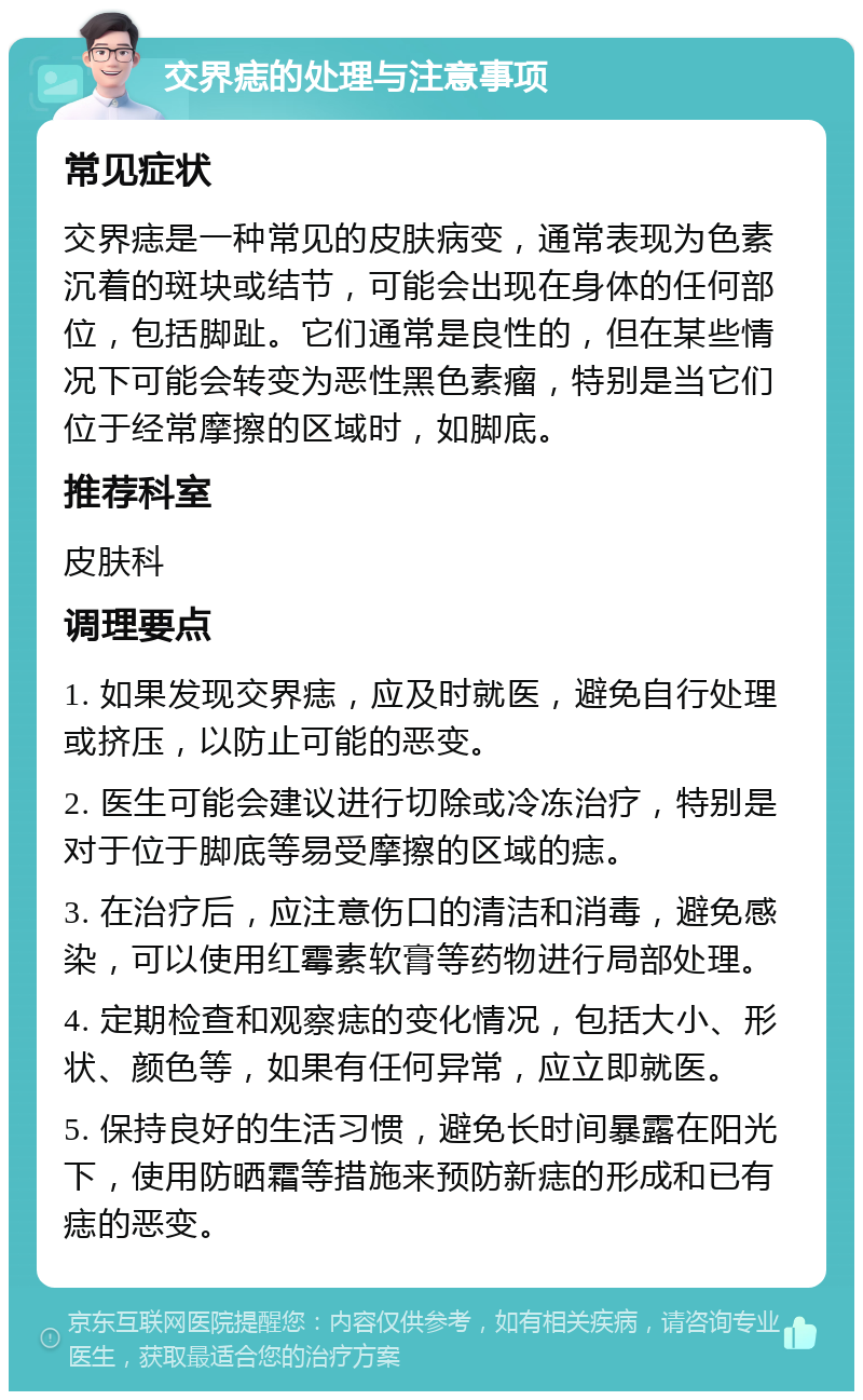 交界痣的处理与注意事项 常见症状 交界痣是一种常见的皮肤病变，通常表现为色素沉着的斑块或结节，可能会出现在身体的任何部位，包括脚趾。它们通常是良性的，但在某些情况下可能会转变为恶性黑色素瘤，特别是当它们位于经常摩擦的区域时，如脚底。 推荐科室 皮肤科 调理要点 1. 如果发现交界痣，应及时就医，避免自行处理或挤压，以防止可能的恶变。 2. 医生可能会建议进行切除或冷冻治疗，特别是对于位于脚底等易受摩擦的区域的痣。 3. 在治疗后，应注意伤口的清洁和消毒，避免感染，可以使用红霉素软膏等药物进行局部处理。 4. 定期检查和观察痣的变化情况，包括大小、形状、颜色等，如果有任何异常，应立即就医。 5. 保持良好的生活习惯，避免长时间暴露在阳光下，使用防晒霜等措施来预防新痣的形成和已有痣的恶变。