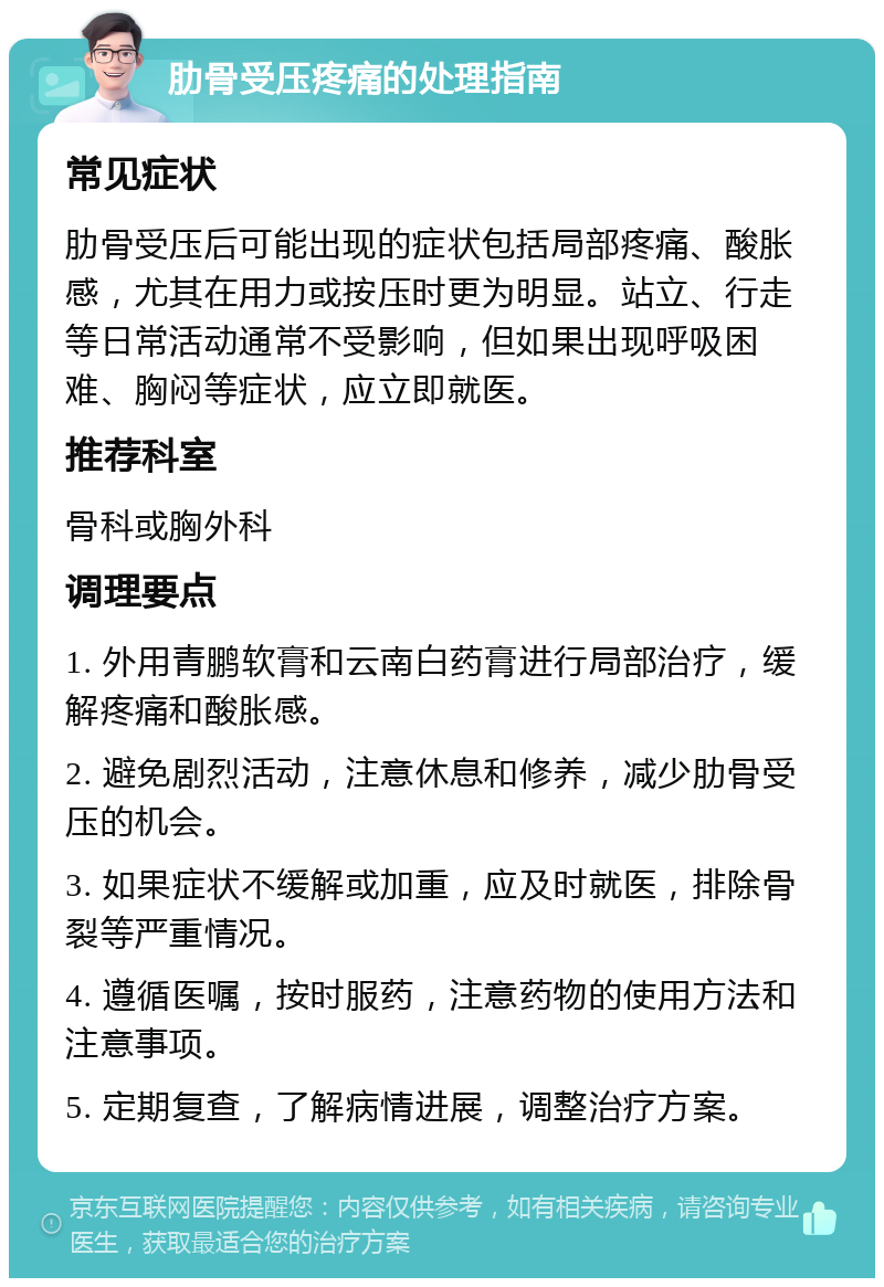 肋骨受压疼痛的处理指南 常见症状 肋骨受压后可能出现的症状包括局部疼痛、酸胀感，尤其在用力或按压时更为明显。站立、行走等日常活动通常不受影响，但如果出现呼吸困难、胸闷等症状，应立即就医。 推荐科室 骨科或胸外科 调理要点 1. 外用青鹏软膏和云南白药膏进行局部治疗，缓解疼痛和酸胀感。 2. 避免剧烈活动，注意休息和修养，减少肋骨受压的机会。 3. 如果症状不缓解或加重，应及时就医，排除骨裂等严重情况。 4. 遵循医嘱，按时服药，注意药物的使用方法和注意事项。 5. 定期复查，了解病情进展，调整治疗方案。