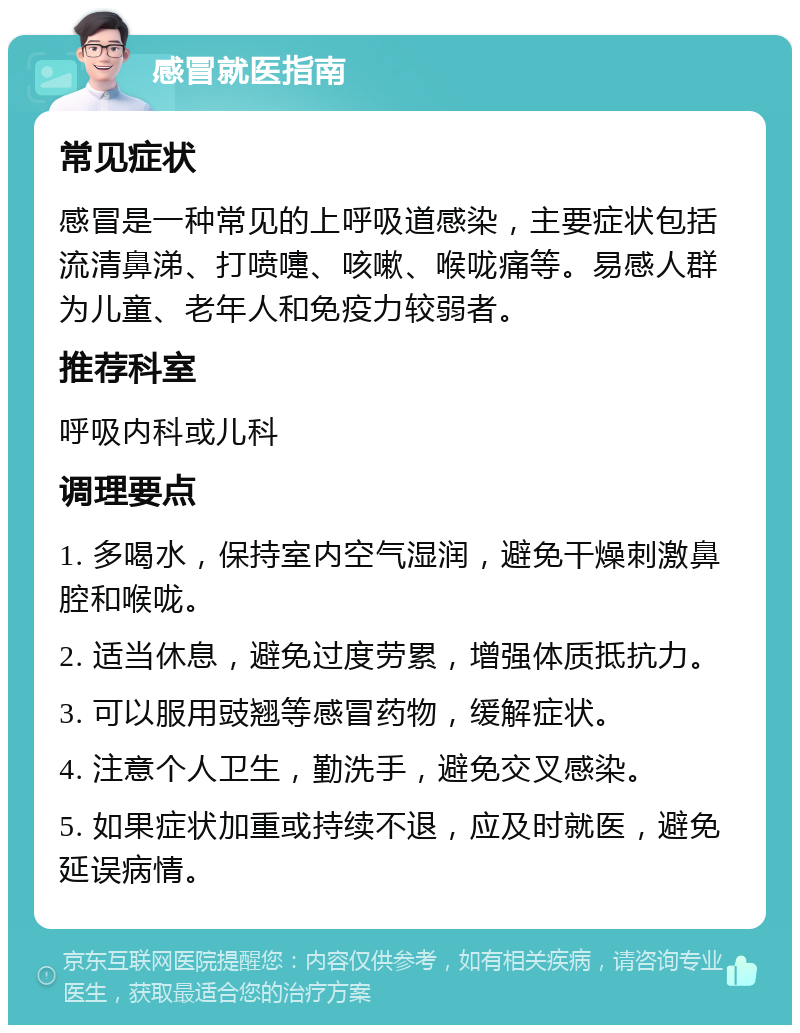 感冒就医指南 常见症状 感冒是一种常见的上呼吸道感染，主要症状包括流清鼻涕、打喷嚏、咳嗽、喉咙痛等。易感人群为儿童、老年人和免疫力较弱者。 推荐科室 呼吸内科或儿科 调理要点 1. 多喝水，保持室内空气湿润，避免干燥刺激鼻腔和喉咙。 2. 适当休息，避免过度劳累，增强体质抵抗力。 3. 可以服用豉翘等感冒药物，缓解症状。 4. 注意个人卫生，勤洗手，避免交叉感染。 5. 如果症状加重或持续不退，应及时就医，避免延误病情。