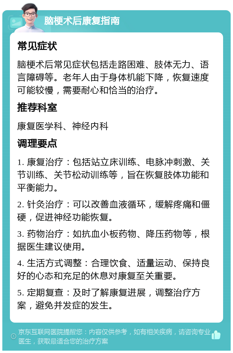 脑梗术后康复指南 常见症状 脑梗术后常见症状包括走路困难、肢体无力、语言障碍等。老年人由于身体机能下降，恢复速度可能较慢，需要耐心和恰当的治疗。 推荐科室 康复医学科、神经内科 调理要点 1. 康复治疗：包括站立床训练、电脉冲刺激、关节训练、关节松动训练等，旨在恢复肢体功能和平衡能力。 2. 针灸治疗：可以改善血液循环，缓解疼痛和僵硬，促进神经功能恢复。 3. 药物治疗：如抗血小板药物、降压药物等，根据医生建议使用。 4. 生活方式调整：合理饮食、适量运动、保持良好的心态和充足的休息对康复至关重要。 5. 定期复查：及时了解康复进展，调整治疗方案，避免并发症的发生。