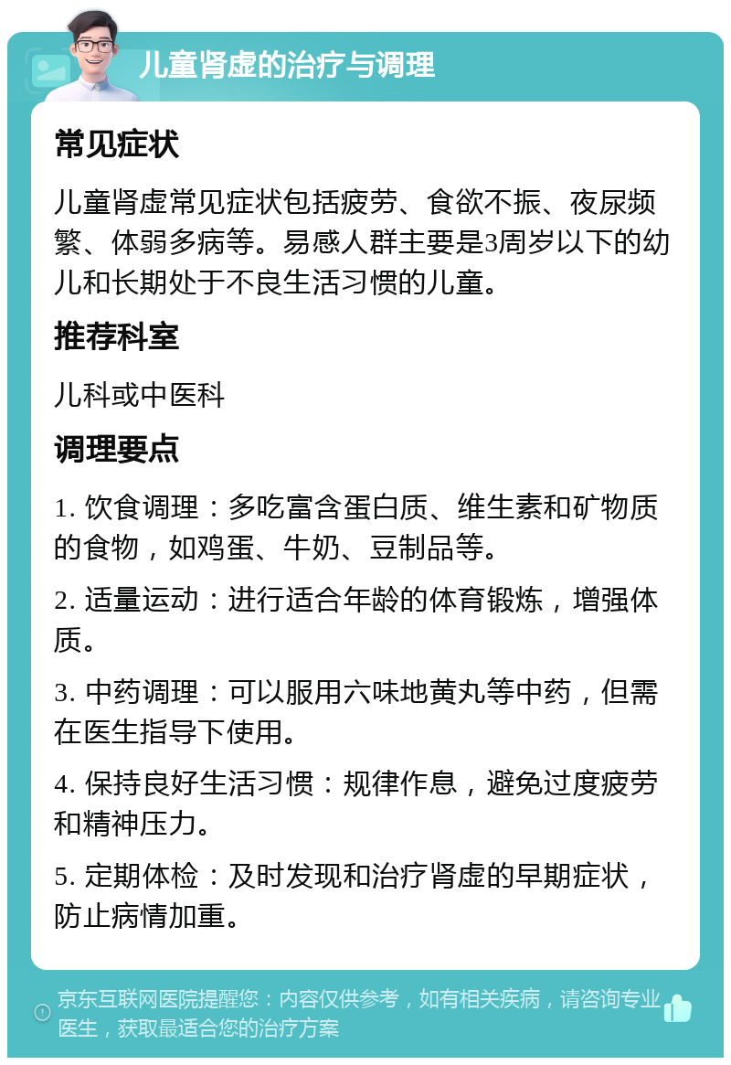 儿童肾虚的治疗与调理 常见症状 儿童肾虚常见症状包括疲劳、食欲不振、夜尿频繁、体弱多病等。易感人群主要是3周岁以下的幼儿和长期处于不良生活习惯的儿童。 推荐科室 儿科或中医科 调理要点 1. 饮食调理：多吃富含蛋白质、维生素和矿物质的食物，如鸡蛋、牛奶、豆制品等。 2. 适量运动：进行适合年龄的体育锻炼，增强体质。 3. 中药调理：可以服用六味地黄丸等中药，但需在医生指导下使用。 4. 保持良好生活习惯：规律作息，避免过度疲劳和精神压力。 5. 定期体检：及时发现和治疗肾虚的早期症状，防止病情加重。