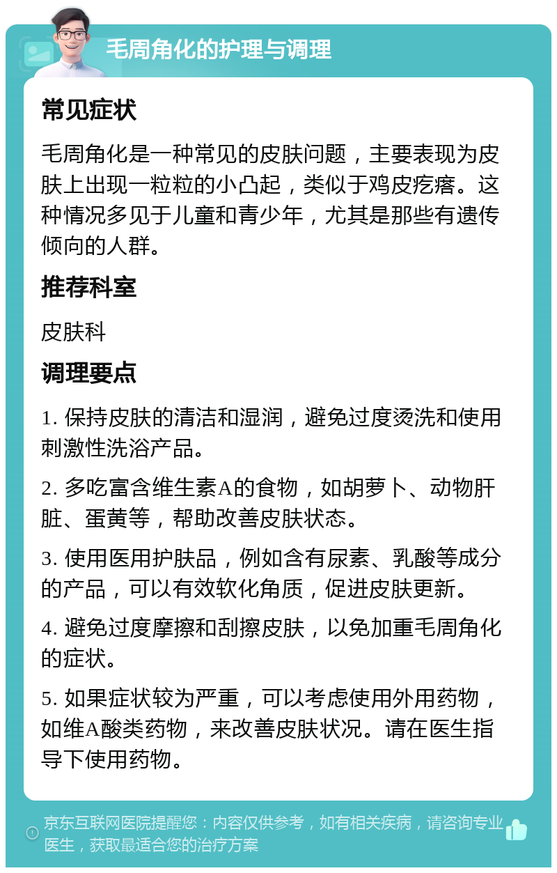 毛周角化的护理与调理 常见症状 毛周角化是一种常见的皮肤问题，主要表现为皮肤上出现一粒粒的小凸起，类似于鸡皮疙瘩。这种情况多见于儿童和青少年，尤其是那些有遗传倾向的人群。 推荐科室 皮肤科 调理要点 1. 保持皮肤的清洁和湿润，避免过度烫洗和使用刺激性洗浴产品。 2. 多吃富含维生素A的食物，如胡萝卜、动物肝脏、蛋黄等，帮助改善皮肤状态。 3. 使用医用护肤品，例如含有尿素、乳酸等成分的产品，可以有效软化角质，促进皮肤更新。 4. 避免过度摩擦和刮擦皮肤，以免加重毛周角化的症状。 5. 如果症状较为严重，可以考虑使用外用药物，如维A酸类药物，来改善皮肤状况。请在医生指导下使用药物。