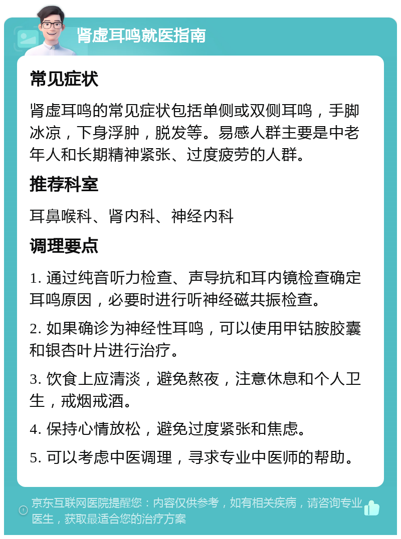 肾虚耳鸣就医指南 常见症状 肾虚耳鸣的常见症状包括单侧或双侧耳鸣，手脚冰凉，下身浮肿，脱发等。易感人群主要是中老年人和长期精神紧张、过度疲劳的人群。 推荐科室 耳鼻喉科、肾内科、神经内科 调理要点 1. 通过纯音听力检查、声导抗和耳内镜检查确定耳鸣原因，必要时进行听神经磁共振检查。 2. 如果确诊为神经性耳鸣，可以使用甲钴胺胶囊和银杏叶片进行治疗。 3. 饮食上应清淡，避免熬夜，注意休息和个人卫生，戒烟戒酒。 4. 保持心情放松，避免过度紧张和焦虑。 5. 可以考虑中医调理，寻求专业中医师的帮助。