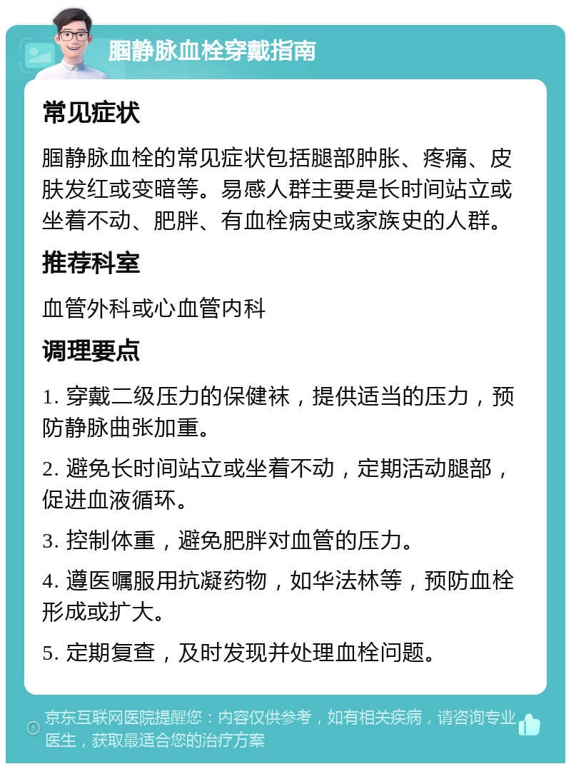 腘静脉血栓穿戴指南 常见症状 腘静脉血栓的常见症状包括腿部肿胀、疼痛、皮肤发红或变暗等。易感人群主要是长时间站立或坐着不动、肥胖、有血栓病史或家族史的人群。 推荐科室 血管外科或心血管内科 调理要点 1. 穿戴二级压力的保健袜，提供适当的压力，预防静脉曲张加重。 2. 避免长时间站立或坐着不动，定期活动腿部，促进血液循环。 3. 控制体重，避免肥胖对血管的压力。 4. 遵医嘱服用抗凝药物，如华法林等，预防血栓形成或扩大。 5. 定期复查，及时发现并处理血栓问题。