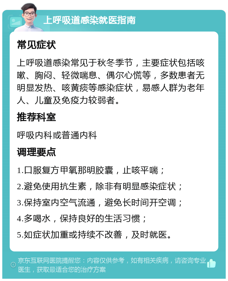 上呼吸道感染就医指南 常见症状 上呼吸道感染常见于秋冬季节，主要症状包括咳嗽、胸闷、轻微喘息、偶尔心慌等，多数患者无明显发热、咳黄痰等感染症状，易感人群为老年人、儿童及免疫力较弱者。 推荐科室 呼吸内科或普通内科 调理要点 1.口服复方甲氧那明胶囊，止咳平喘； 2.避免使用抗生素，除非有明显感染症状； 3.保持室内空气流通，避免长时间开空调； 4.多喝水，保持良好的生活习惯； 5.如症状加重或持续不改善，及时就医。