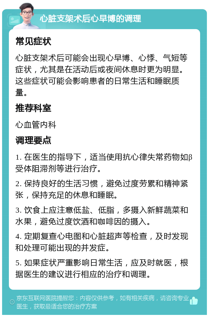 心脏支架术后心早博的调理 常见症状 心脏支架术后可能会出现心早博、心悸、气短等症状，尤其是在活动后或夜间休息时更为明显。这些症状可能会影响患者的日常生活和睡眠质量。 推荐科室 心血管内科 调理要点 1. 在医生的指导下，适当使用抗心律失常药物如β受体阻滞剂等进行治疗。 2. 保持良好的生活习惯，避免过度劳累和精神紧张，保持充足的休息和睡眠。 3. 饮食上应注意低盐、低脂，多摄入新鲜蔬菜和水果，避免过度饮酒和咖啡因的摄入。 4. 定期复查心电图和心脏超声等检查，及时发现和处理可能出现的并发症。 5. 如果症状严重影响日常生活，应及时就医，根据医生的建议进行相应的治疗和调理。