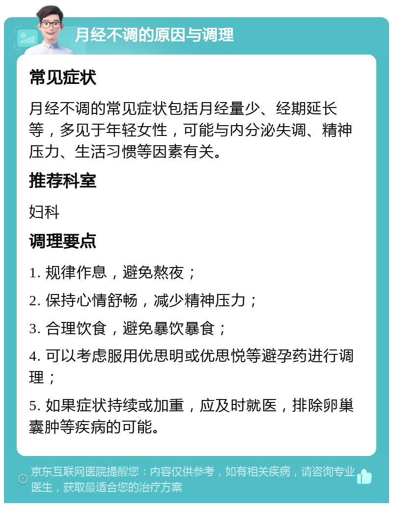 月经不调的原因与调理 常见症状 月经不调的常见症状包括月经量少、经期延长等，多见于年轻女性，可能与内分泌失调、精神压力、生活习惯等因素有关。 推荐科室 妇科 调理要点 1. 规律作息，避免熬夜； 2. 保持心情舒畅，减少精神压力； 3. 合理饮食，避免暴饮暴食； 4. 可以考虑服用优思明或优思悦等避孕药进行调理； 5. 如果症状持续或加重，应及时就医，排除卵巢囊肿等疾病的可能。