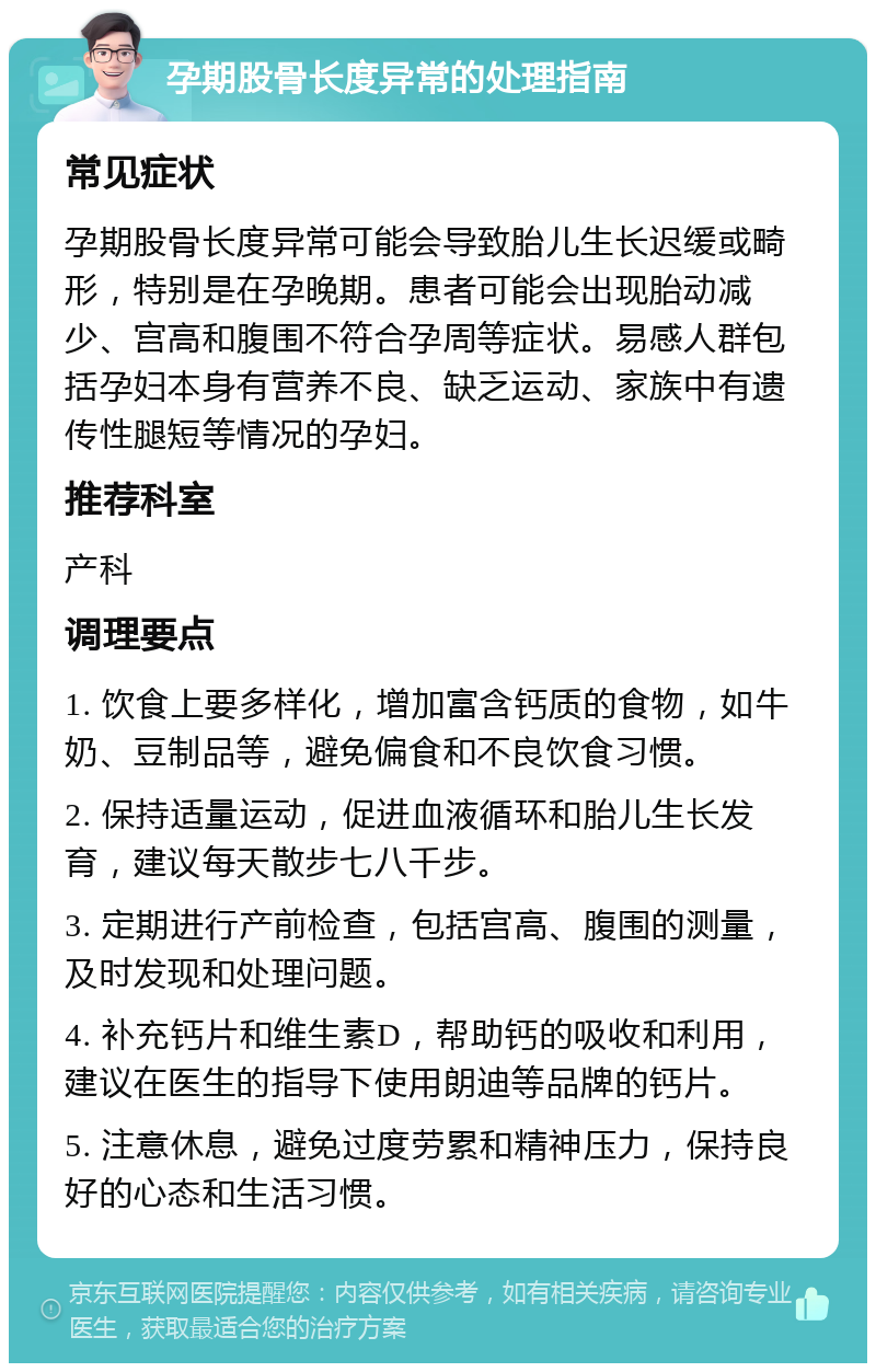 孕期股骨长度异常的处理指南 常见症状 孕期股骨长度异常可能会导致胎儿生长迟缓或畸形，特别是在孕晚期。患者可能会出现胎动减少、宫高和腹围不符合孕周等症状。易感人群包括孕妇本身有营养不良、缺乏运动、家族中有遗传性腿短等情况的孕妇。 推荐科室 产科 调理要点 1. 饮食上要多样化，增加富含钙质的食物，如牛奶、豆制品等，避免偏食和不良饮食习惯。 2. 保持适量运动，促进血液循环和胎儿生长发育，建议每天散步七八千步。 3. 定期进行产前检查，包括宫高、腹围的测量，及时发现和处理问题。 4. 补充钙片和维生素D，帮助钙的吸收和利用，建议在医生的指导下使用朗迪等品牌的钙片。 5. 注意休息，避免过度劳累和精神压力，保持良好的心态和生活习惯。