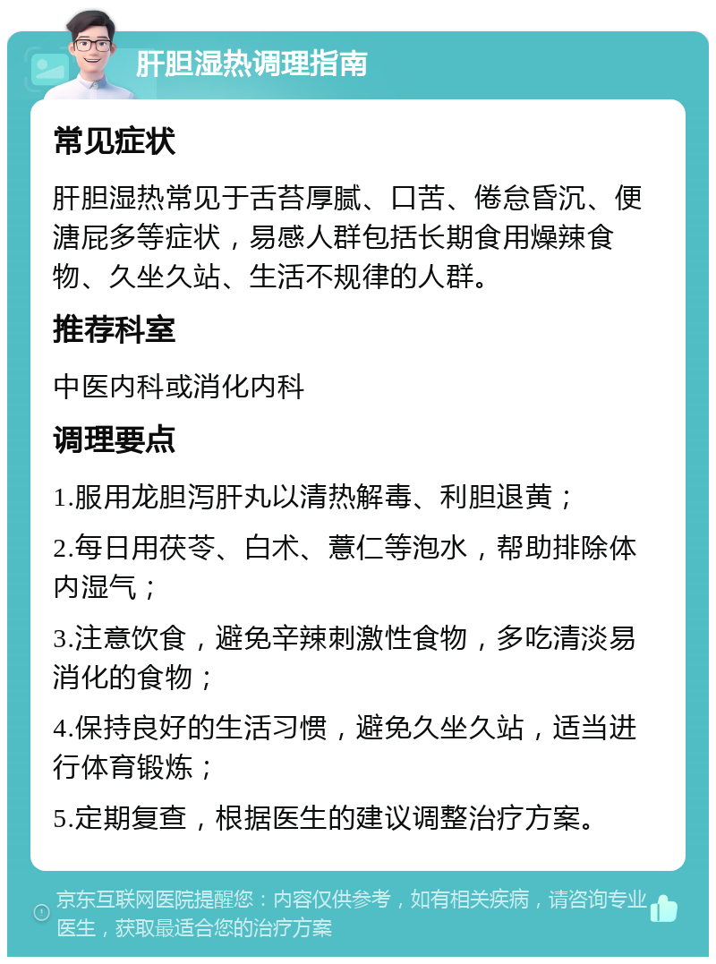 肝胆湿热调理指南 常见症状 肝胆湿热常见于舌苔厚腻、口苦、倦怠昏沉、便溏屁多等症状，易感人群包括长期食用燥辣食物、久坐久站、生活不规律的人群。 推荐科室 中医内科或消化内科 调理要点 1.服用龙胆泻肝丸以清热解毒、利胆退黄； 2.每日用茯苓、白术、薏仁等泡水，帮助排除体内湿气； 3.注意饮食，避免辛辣刺激性食物，多吃清淡易消化的食物； 4.保持良好的生活习惯，避免久坐久站，适当进行体育锻炼； 5.定期复查，根据医生的建议调整治疗方案。