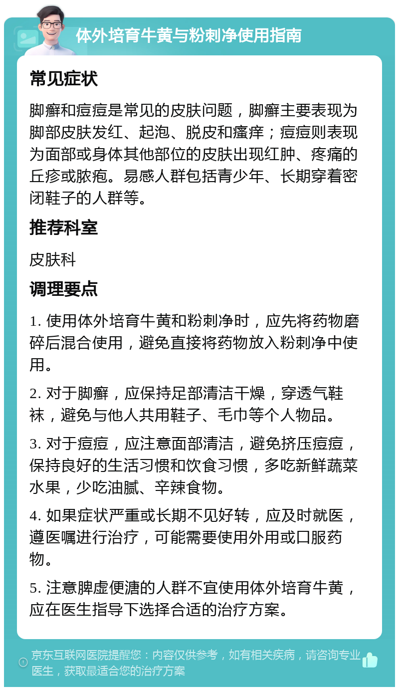 体外培育牛黄与粉刺净使用指南 常见症状 脚癣和痘痘是常见的皮肤问题，脚癣主要表现为脚部皮肤发红、起泡、脱皮和瘙痒；痘痘则表现为面部或身体其他部位的皮肤出现红肿、疼痛的丘疹或脓疱。易感人群包括青少年、长期穿着密闭鞋子的人群等。 推荐科室 皮肤科 调理要点 1. 使用体外培育牛黄和粉刺净时，应先将药物磨碎后混合使用，避免直接将药物放入粉刺净中使用。 2. 对于脚癣，应保持足部清洁干燥，穿透气鞋袜，避免与他人共用鞋子、毛巾等个人物品。 3. 对于痘痘，应注意面部清洁，避免挤压痘痘，保持良好的生活习惯和饮食习惯，多吃新鲜蔬菜水果，少吃油腻、辛辣食物。 4. 如果症状严重或长期不见好转，应及时就医，遵医嘱进行治疗，可能需要使用外用或口服药物。 5. 注意脾虚便溏的人群不宜使用体外培育牛黄，应在医生指导下选择合适的治疗方案。